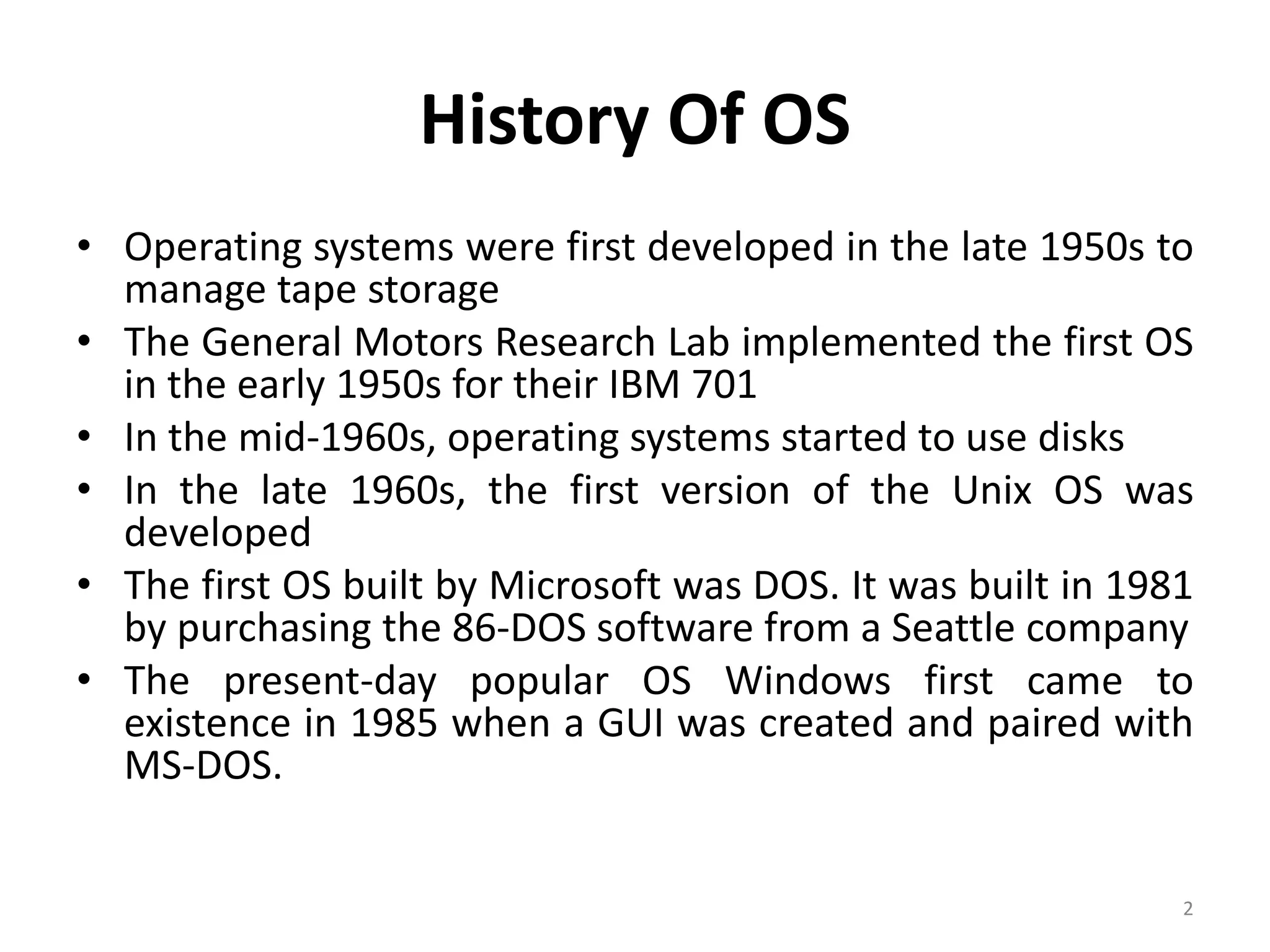 History Of OS
• Operating systems were first developed in the late 1950s to
manage tape storage
• The General Motors Research Lab implemented the first OS
in the early 1950s for their IBM 701
• In the mid-1960s, operating systems started to use disks
• In the late 1960s, the first version of the Unix OS was
developed
• The first OS built by Microsoft was DOS. It was built in 1981
by purchasing the 86-DOS software from a Seattle company
• The present-day popular OS Windows first came to
existence in 1985 when a GUI was created and paired with
MS-DOS.
2
 