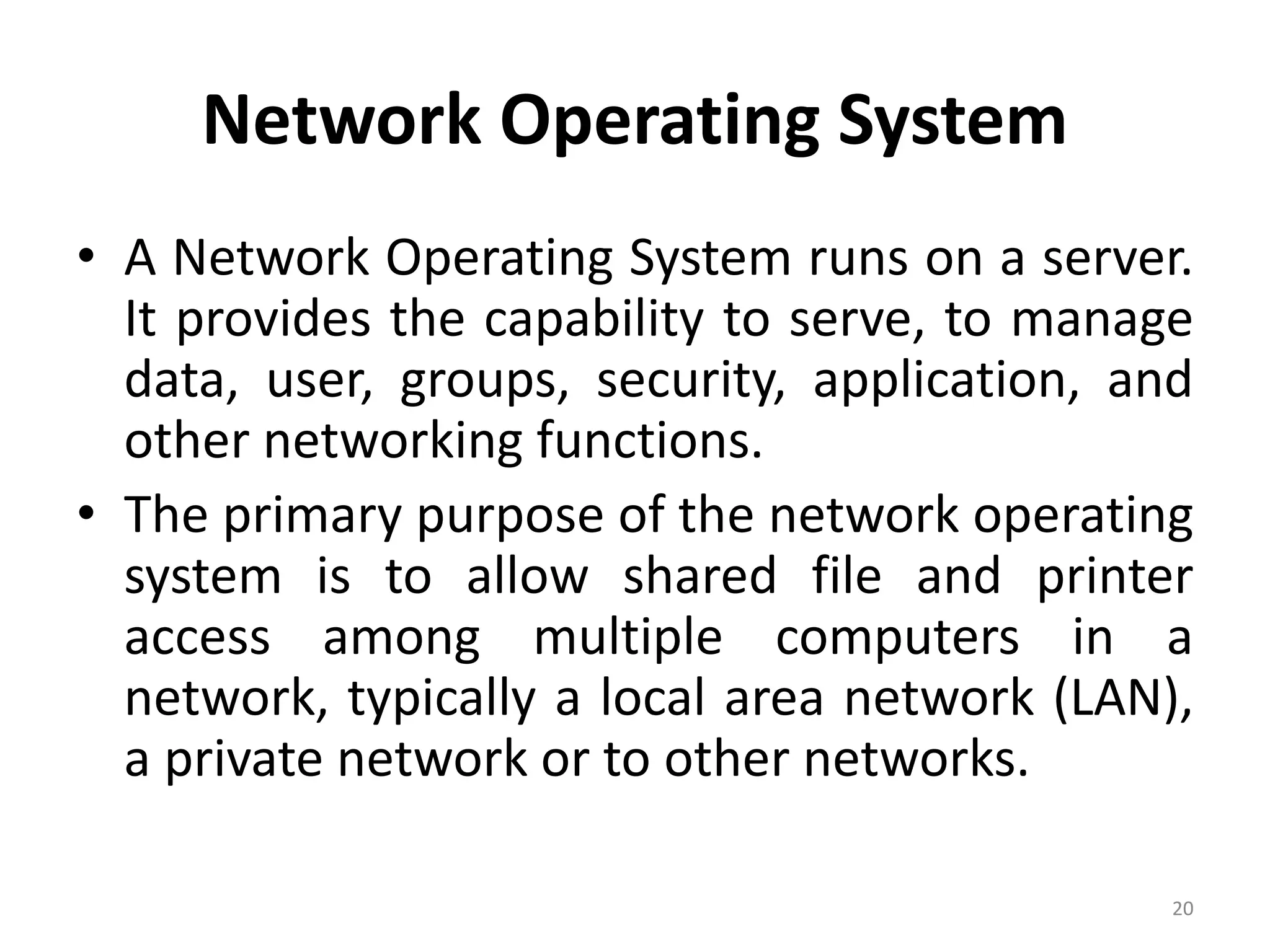 Network Operating System
• A Network Operating System runs on a server.
It provides the capability to serve, to manage
data, user, groups, security, application, and
other networking functions.
• The primary purpose of the network operating
system is to allow shared file and printer
access among multiple computers in a
network, typically a local area network (LAN),
a private network or to other networks.
20
 