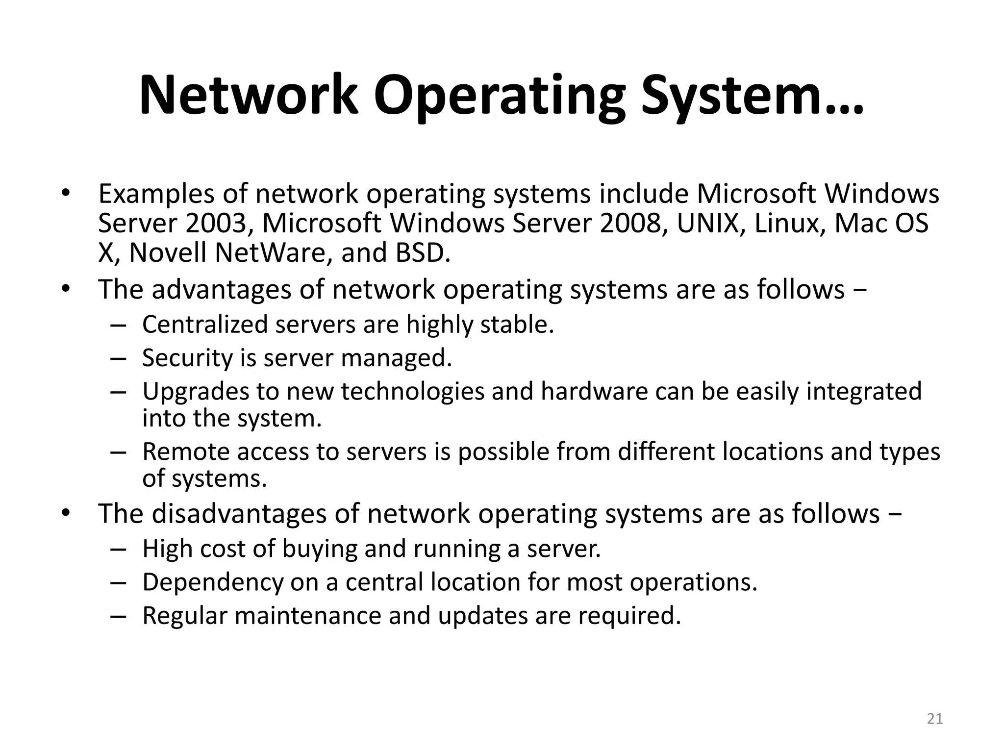Network Operating System…
• Examples of network operating systems include Microsoft Windows
Server 2003, Microsoft Windows Server 2008, UNIX, Linux, Mac OS
X, Novell NetWare, and BSD.
• The advantages of network operating systems are as follows −
– Centralized servers are highly stable.
– Security is server managed.
– Upgrades to new technologies and hardware can be easily integrated
into the system.
– Remote access to servers is possible from different locations and types
of systems.
• The disadvantages of network operating systems are as follows −
– High cost of buying and running a server.
– Dependency on a central location for most operations.
– Regular maintenance and updates are required.
21
 