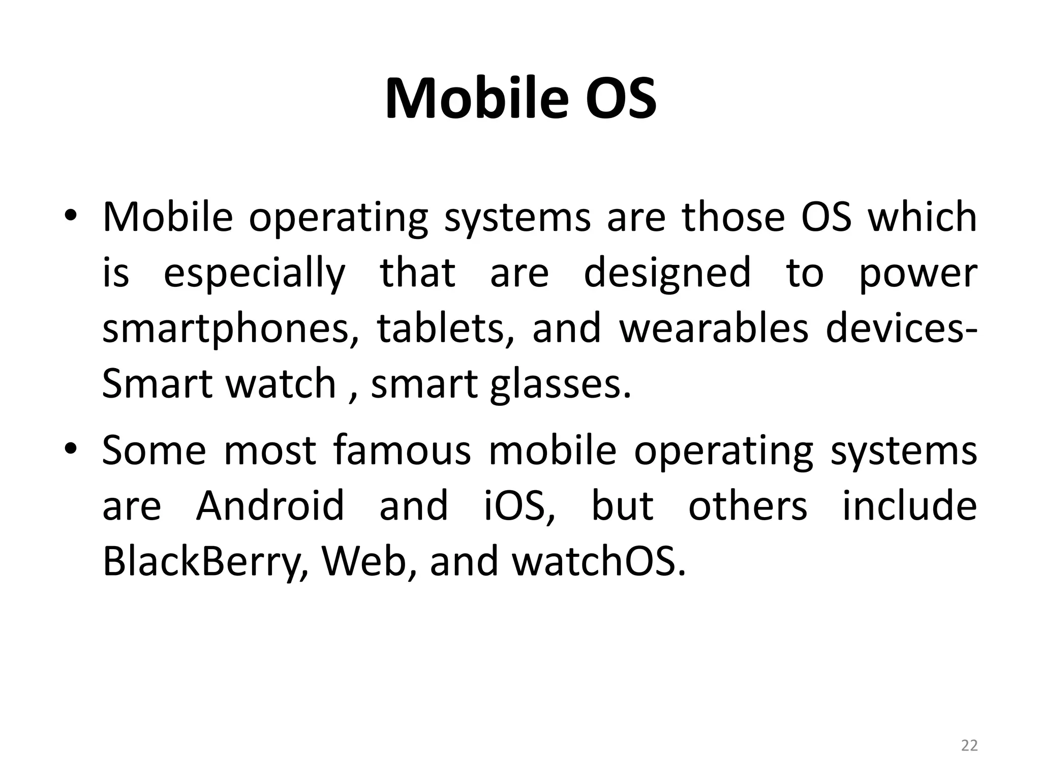 Mobile OS
• Mobile operating systems are those OS which
is especially that are designed to power
smartphones, tablets, and wearables devices-
Smart watch , smart glasses.
• Some most famous mobile operating systems
are Android and iOS, but others include
BlackBerry, Web, and watchOS.
22
 