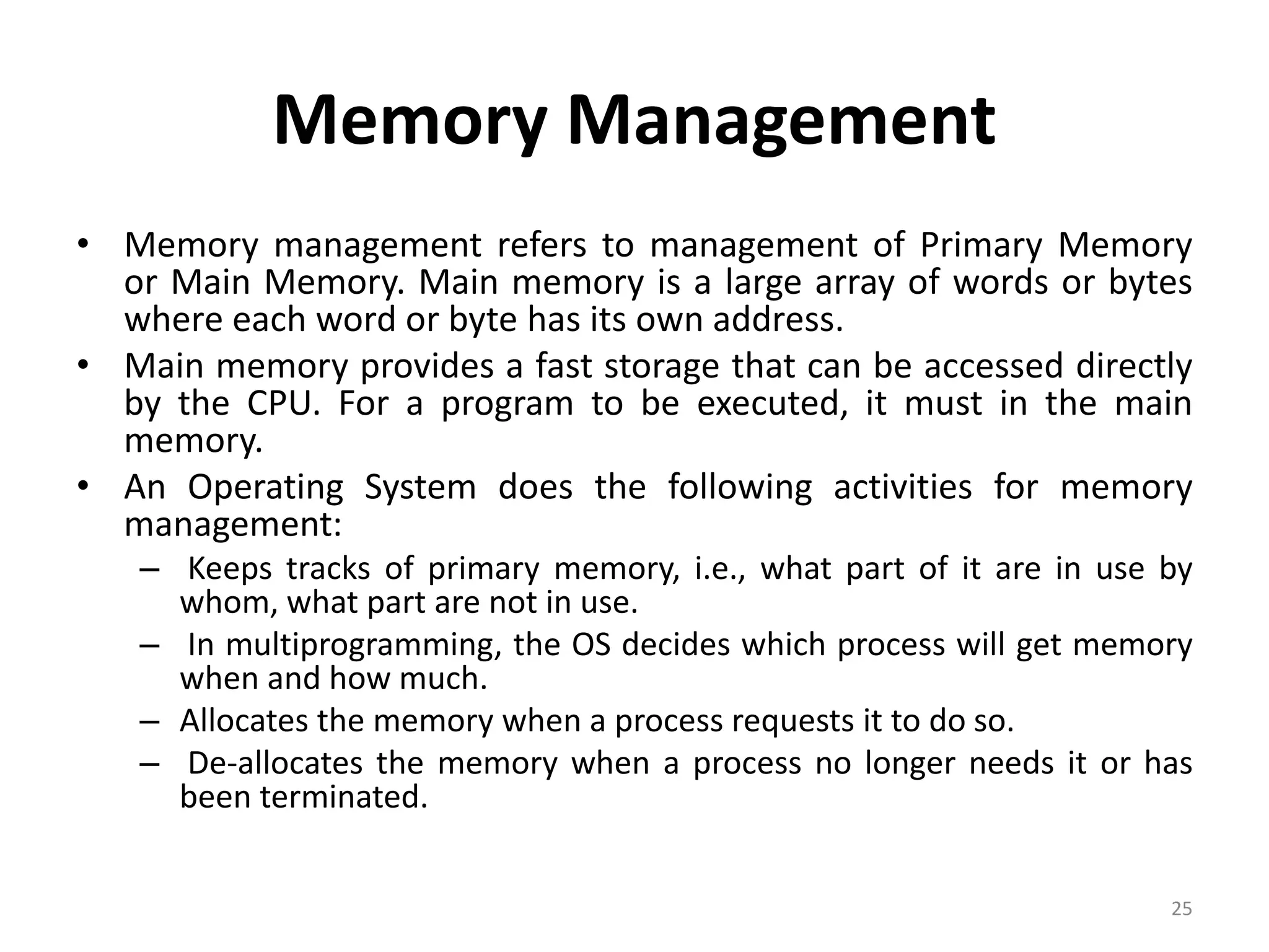 Memory Management
• Memory management refers to management of Primary Memory
or Main Memory. Main memory is a large array of words or bytes
where each word or byte has its own address.
• Main memory provides a fast storage that can be accessed directly
by the CPU. For a program to be executed, it must in the main
memory.
• An Operating System does the following activities for memory
management:
– Keeps tracks of primary memory, i.e., what part of it are in use by
whom, what part are not in use.
– In multiprogramming, the OS decides which process will get memory
when and how much.
– Allocates the memory when a process requests it to do so.
– De-allocates the memory when a process no longer needs it or has
been terminated.
25
 