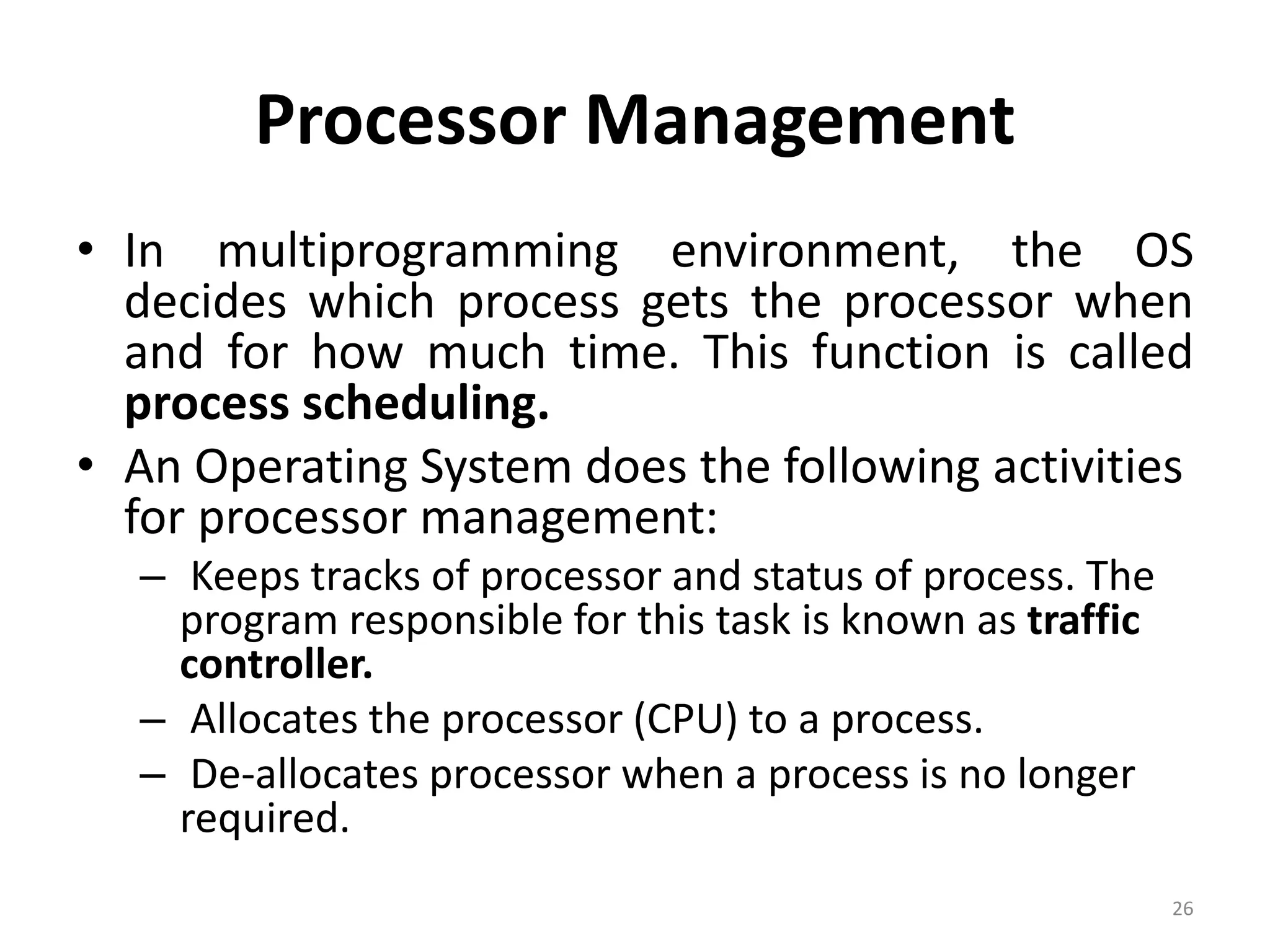 Processor Management
• In multiprogramming environment, the OS
decides which process gets the processor when
and for how much time. This function is called
process scheduling.
• An Operating System does the following activities
for processor management:
– Keeps tracks of processor and status of process. The
program responsible for this task is known as traffic
controller.
– Allocates the processor (CPU) to a process.
– De-allocates processor when a process is no longer
required.
26
 