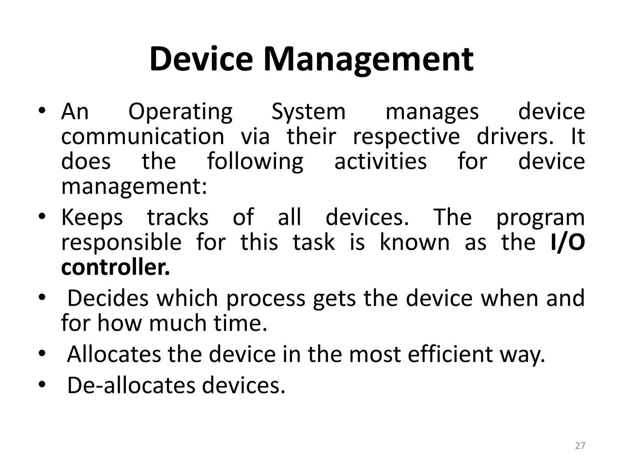 Device Management
• An Operating System manages device
communication via their respective drivers. It
does the following activities for device
management:
• Keeps tracks of all devices. The program
responsible for this task is known as the I/O
controller.
• Decides which process gets the device when and
for how much time.
• Allocates the device in the most efficient way.
• De-allocates devices.
27
 