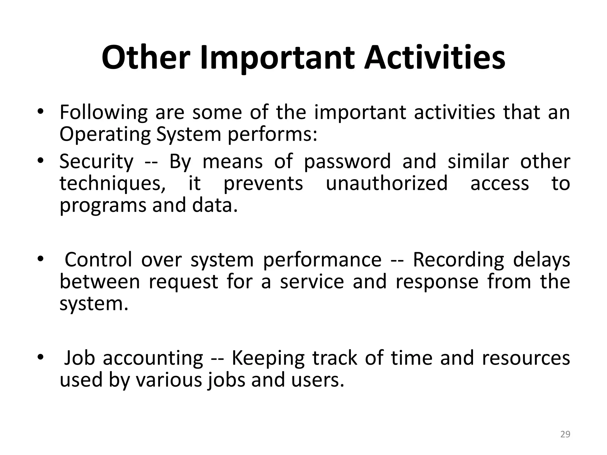 Other Important Activities
• Following are some of the important activities that an
Operating System performs:
• Security -- By means of password and similar other
techniques, it prevents unauthorized access to
programs and data.
• Control over system performance -- Recording delays
between request for a service and response from the
system.
• Job accounting -- Keeping track of time and resources
used by various jobs and users.
29
 