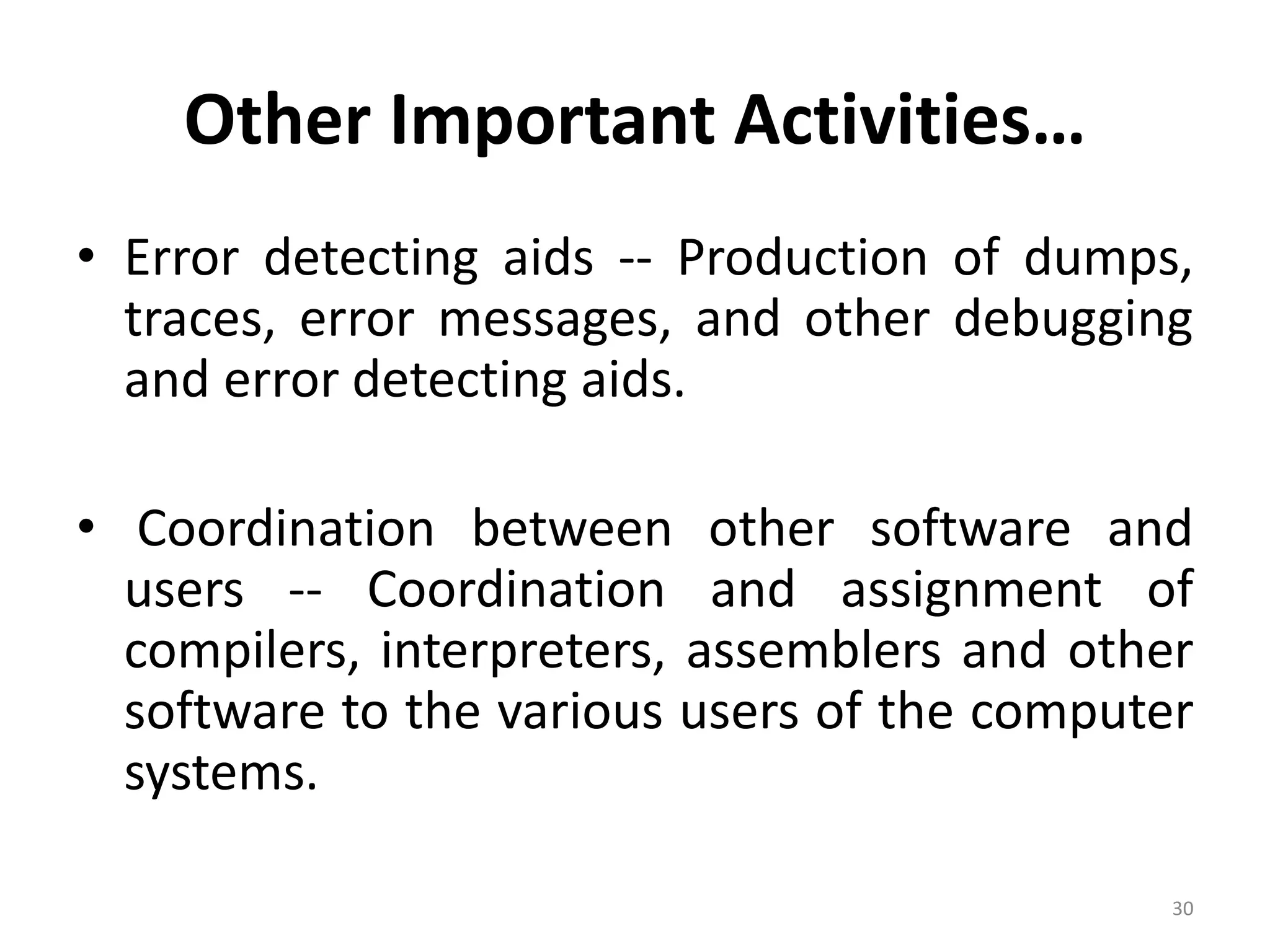 Other Important Activities…
• Error detecting aids -- Production of dumps,
traces, error messages, and other debugging
and error detecting aids.
• Coordination between other software and
users -- Coordination and assignment of
compilers, interpreters, assemblers and other
software to the various users of the computer
systems.
30
 