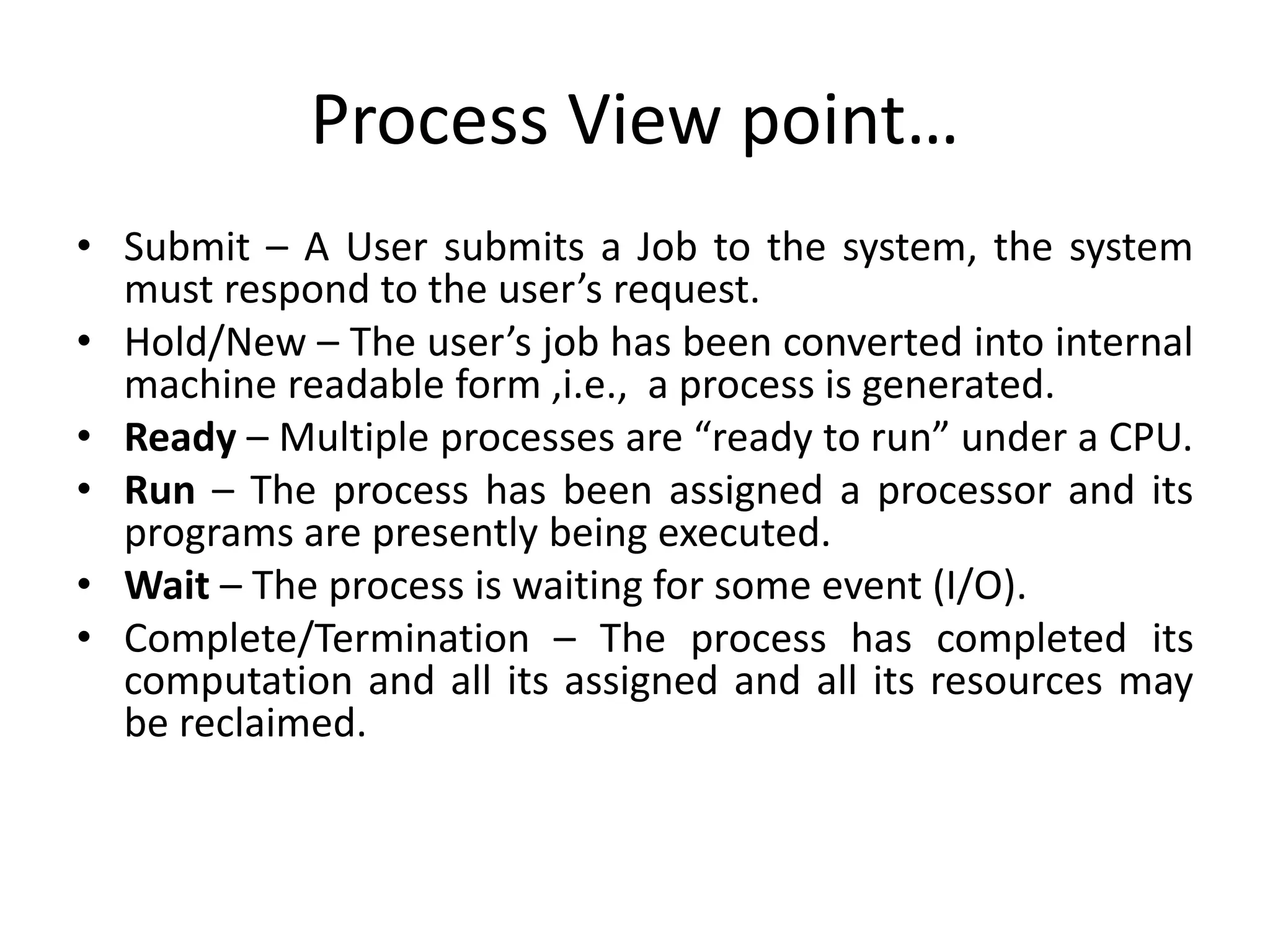Process View point…
• Submit – A User submits a Job to the system, the system
must respond to the user’s request.
• Hold/New – The user’s job has been converted into internal
machine readable form ,i.e., a process is generated.
• Ready – Multiple processes are “ready to run” under a CPU.
• Run – The process has been assigned a processor and its
programs are presently being executed.
• Wait – The process is waiting for some event (I/O).
• Complete/Termination – The process has completed its
computation and all its assigned and all its resources may
be reclaimed.
 