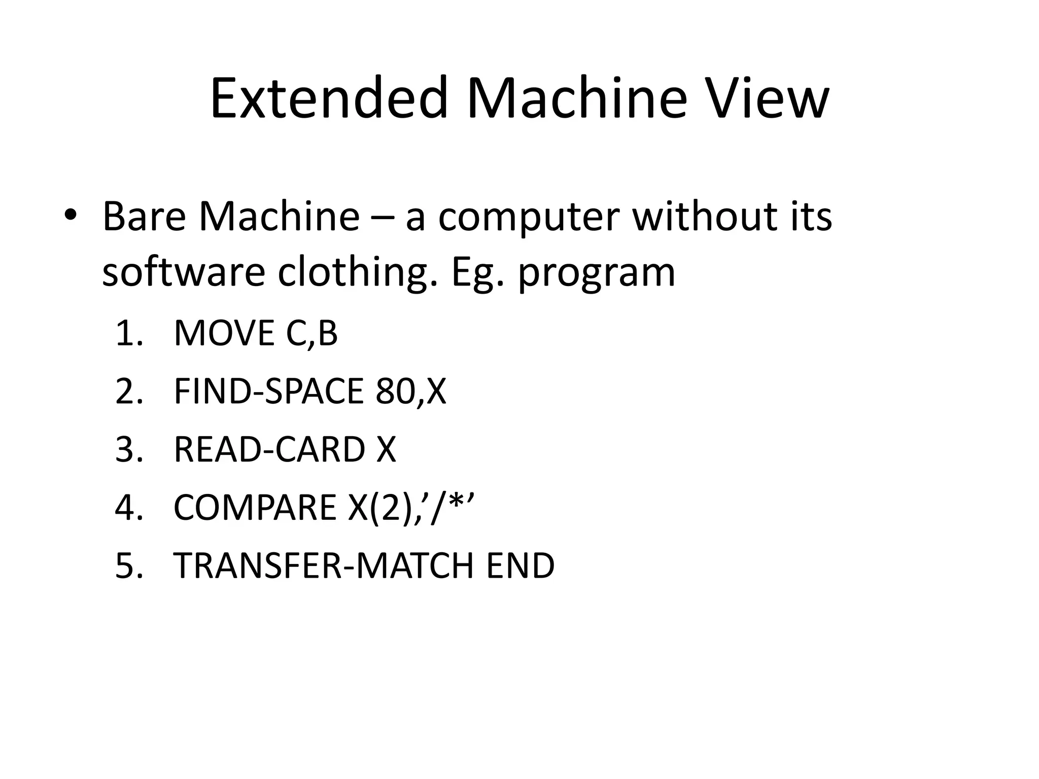 Extended Machine View
• Bare Machine – a computer without its
software clothing. Eg. program
1. MOVE C,B
2. FIND-SPACE 80,X
3. READ-CARD X
4. COMPARE X(2),’/*’
5. TRANSFER-MATCH END
 