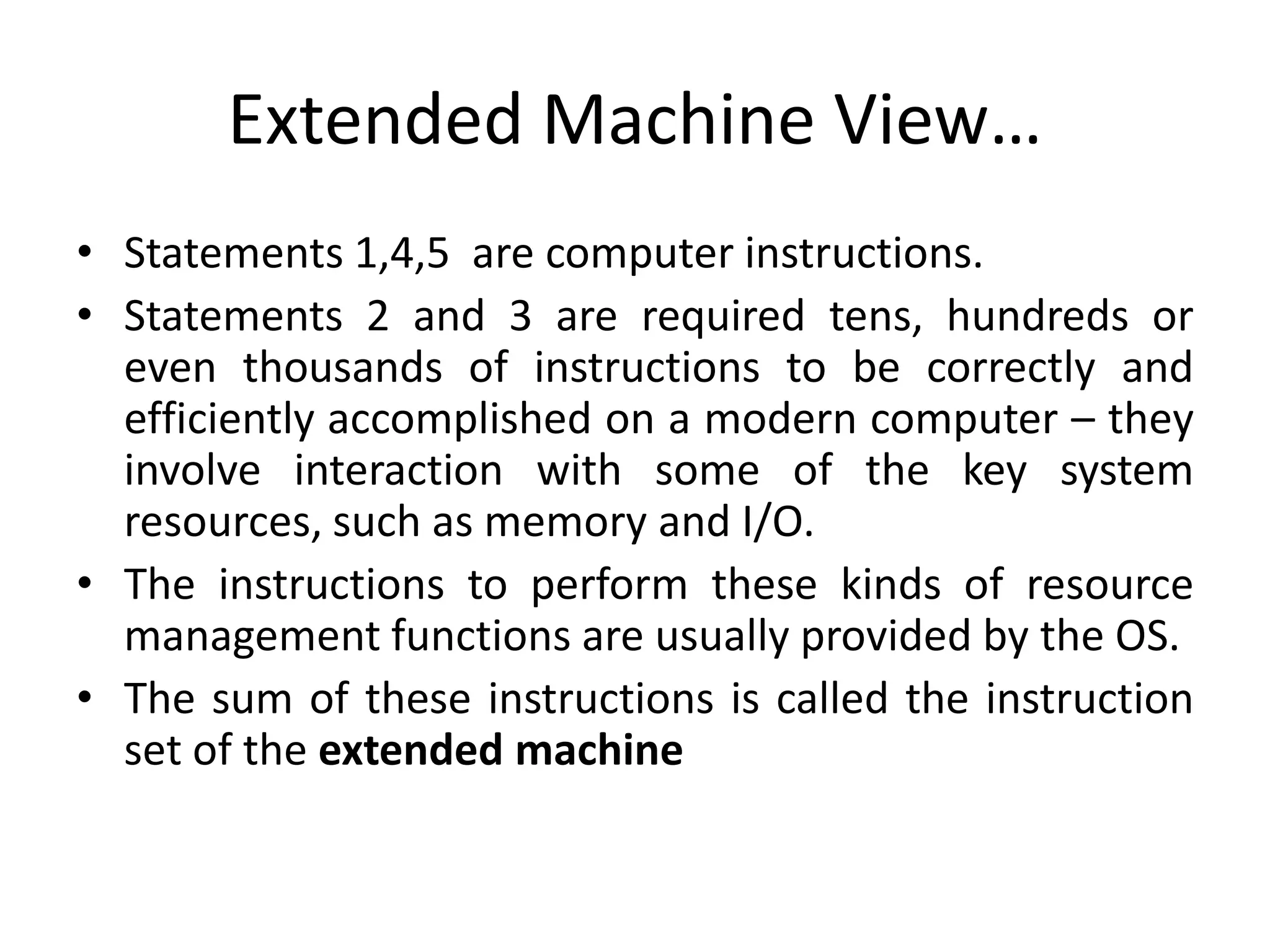 Extended Machine View…
• Statements 1,4,5 are computer instructions.
• Statements 2 and 3 are required tens, hundreds or
even thousands of instructions to be correctly and
efficiently accomplished on a modern computer – they
involve interaction with some of the key system
resources, such as memory and I/O.
• The instructions to perform these kinds of resource
management functions are usually provided by the OS.
• The sum of these instructions is called the instruction
set of the extended machine
 