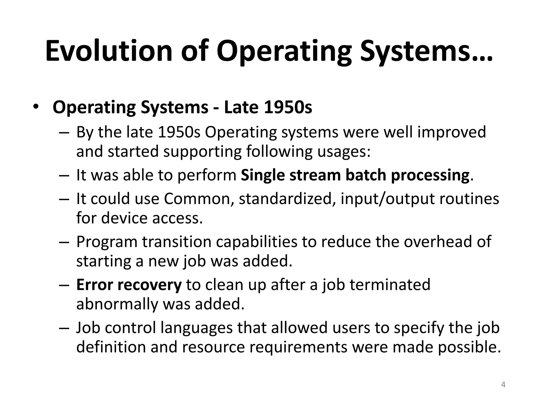 Evolution of Operating Systems…
• Operating Systems - Late 1950s
– By the late 1950s Operating systems were well improved
and started supporting following usages:
– It was able to perform Single stream batch processing.
– It could use Common, standardized, input/output routines
for device access.
– Program transition capabilities to reduce the overhead of
starting a new job was added.
– Error recovery to clean up after a job terminated
abnormally was added.
– Job control languages that allowed users to specify the job
definition and resource requirements were made possible.
4
 