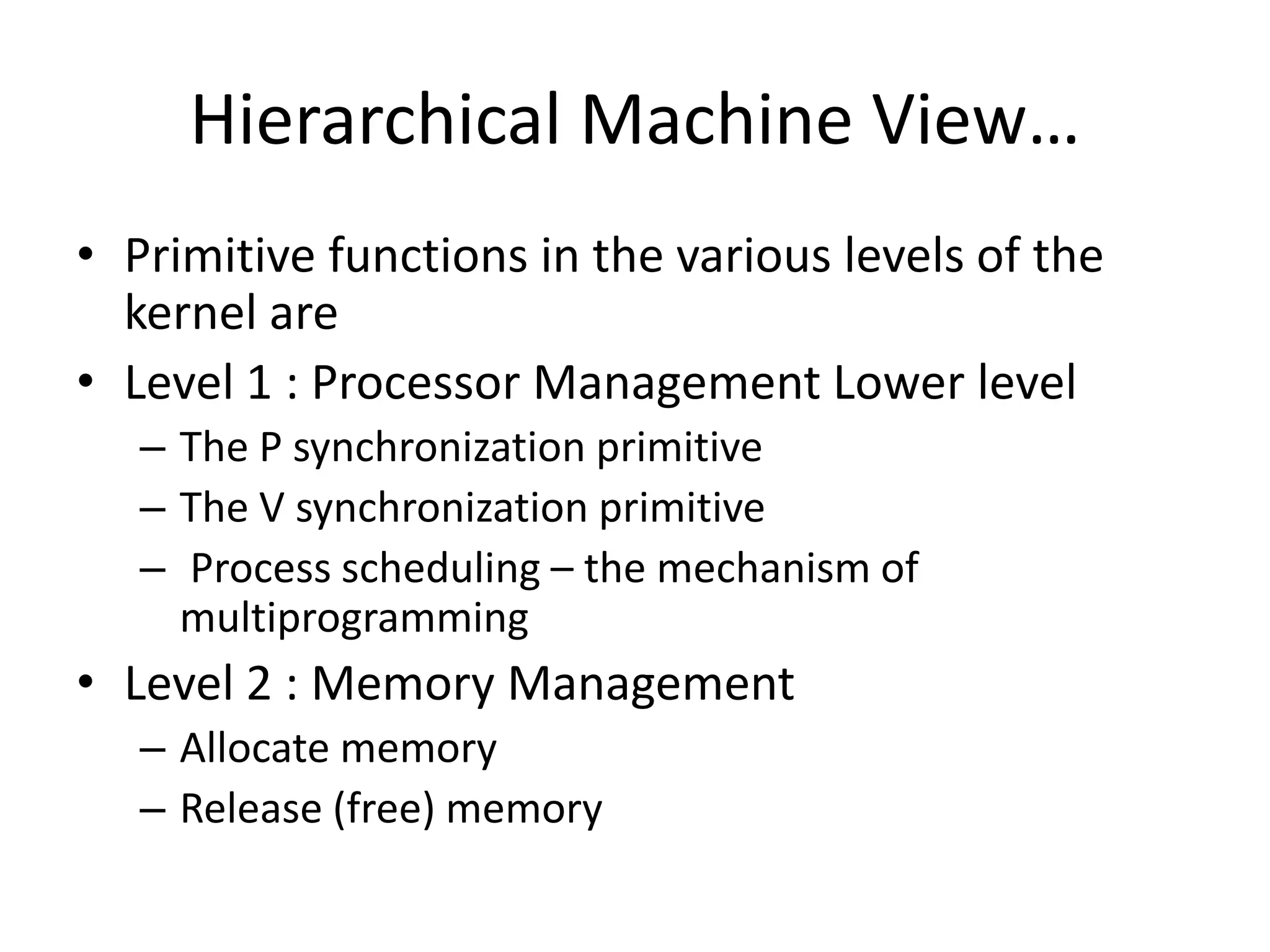Hierarchical Machine View…
• Primitive functions in the various levels of the
kernel are
• Level 1 : Processor Management Lower level
– The P synchronization primitive
– The V synchronization primitive
– Process scheduling – the mechanism of
multiprogramming
• Level 2 : Memory Management
– Allocate memory
– Release (free) memory
 