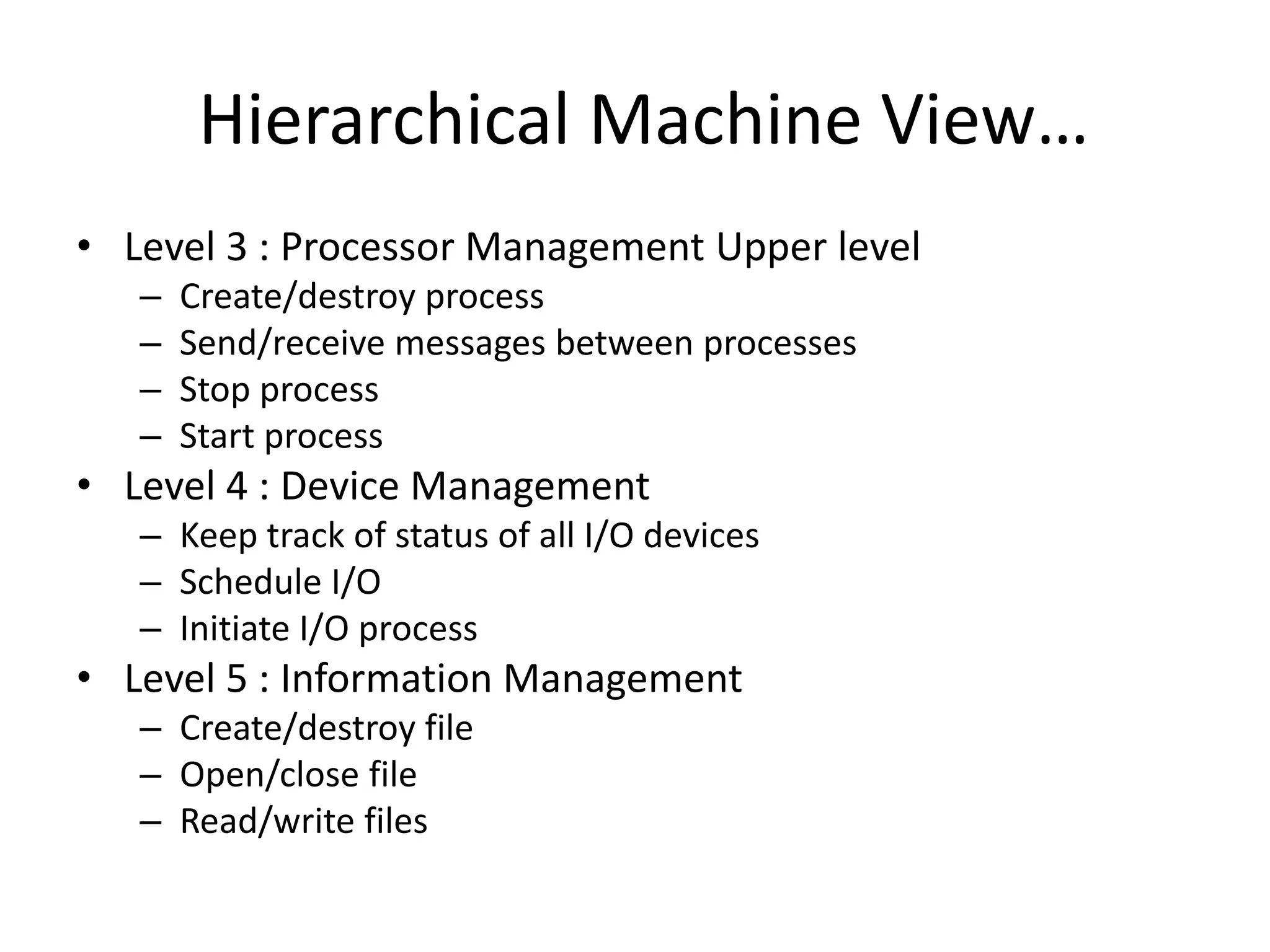 Hierarchical Machine View…
• Level 3 : Processor Management Upper level
– Create/destroy process
– Send/receive messages between processes
– Stop process
– Start process
• Level 4 : Device Management
– Keep track of status of all I/O devices
– Schedule I/O
– Initiate I/O process
• Level 5 : Information Management
– Create/destroy file
– Open/close file
– Read/write files
 