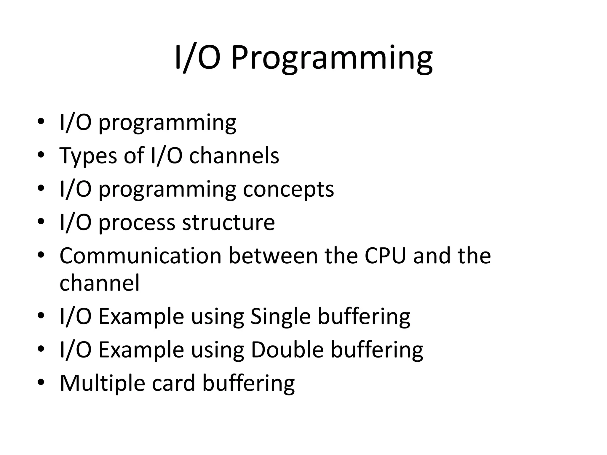 I/O Programming
• I/O programming
• Types of I/O channels
• I/O programming concepts
• I/O process structure
• Communication between the CPU and the
channel
• I/O Example using Single buffering
• I/O Example using Double buffering
• Multiple card buffering
 