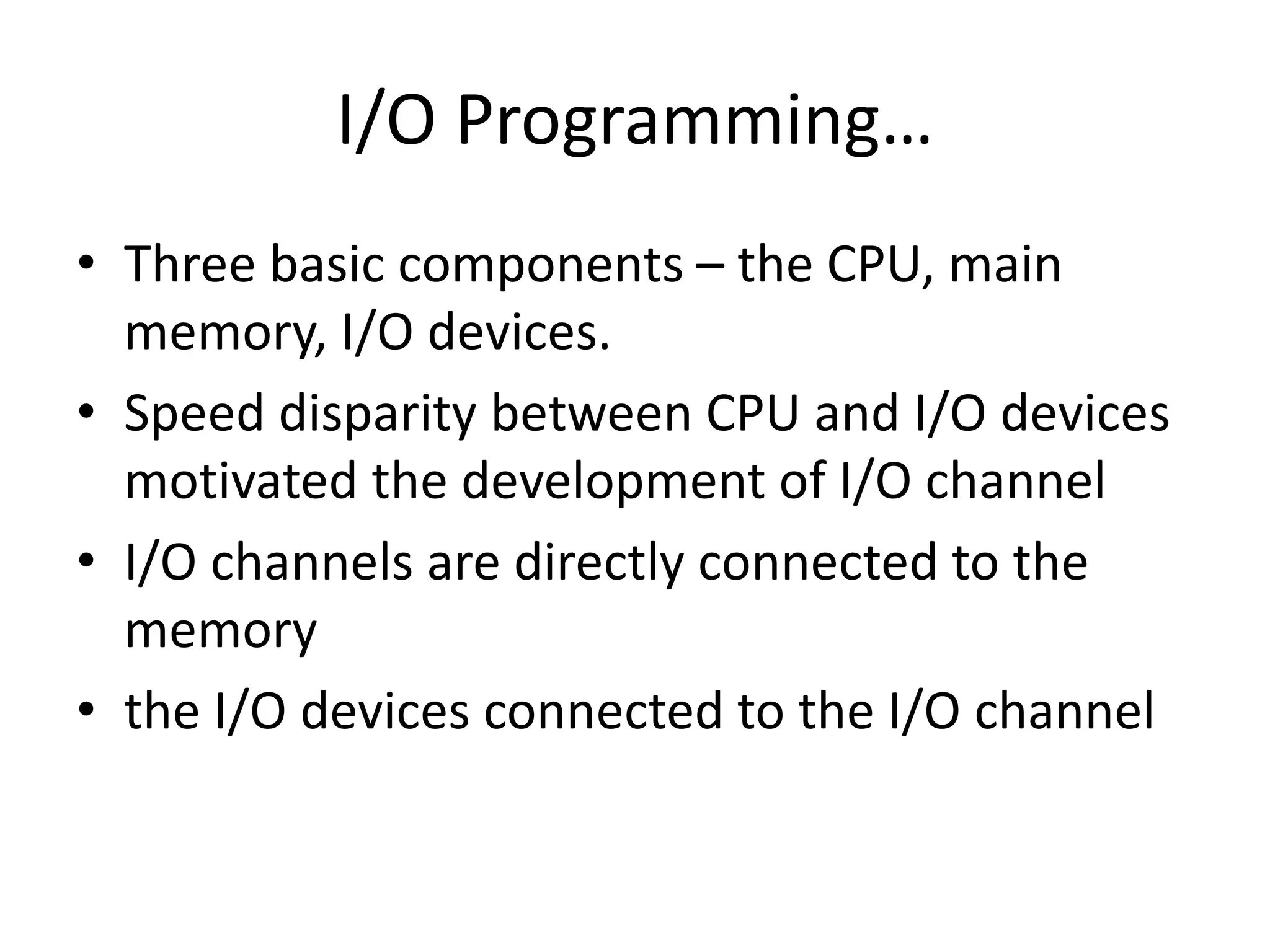 I/O Programming…
• Three basic components – the CPU, main
memory, I/O devices.
• Speed disparity between CPU and I/O devices
motivated the development of I/O channel
• I/O channels are directly connected to the
memory
• the I/O devices connected to the I/O channel
 