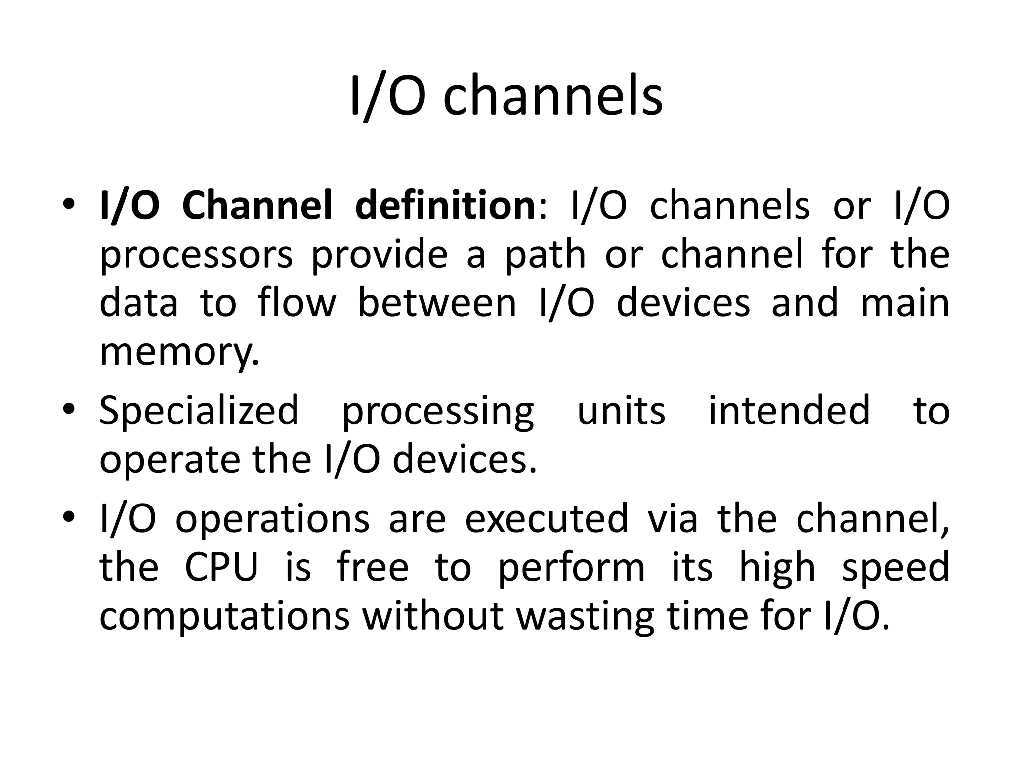 I/O channels
• I/O Channel definition: I/O channels or I/O
processors provide a path or channel for the
data to flow between I/O devices and main
memory.
• Specialized processing units intended to
operate the I/O devices.
• I/O operations are executed via the channel,
the CPU is free to perform its high speed
computations without wasting time for I/O.
 