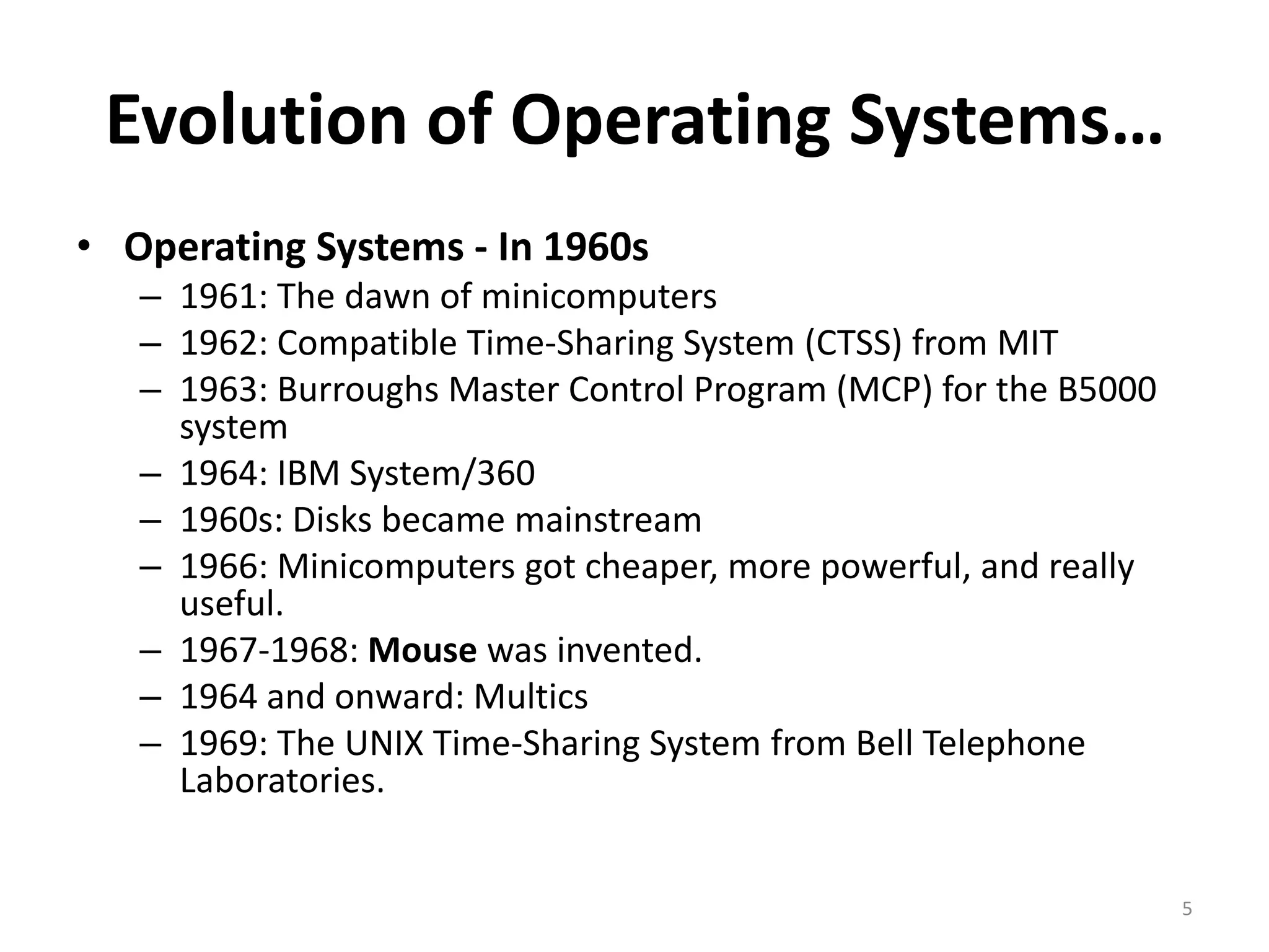 Evolution of Operating Systems…
• Operating Systems - In 1960s
– 1961: The dawn of minicomputers
– 1962: Compatible Time-Sharing System (CTSS) from MIT
– 1963: Burroughs Master Control Program (MCP) for the B5000
system
– 1964: IBM System/360
– 1960s: Disks became mainstream
– 1966: Minicomputers got cheaper, more powerful, and really
useful.
– 1967-1968: Mouse was invented.
– 1964 and onward: Multics
– 1969: The UNIX Time-Sharing System from Bell Telephone
Laboratories.
5
 