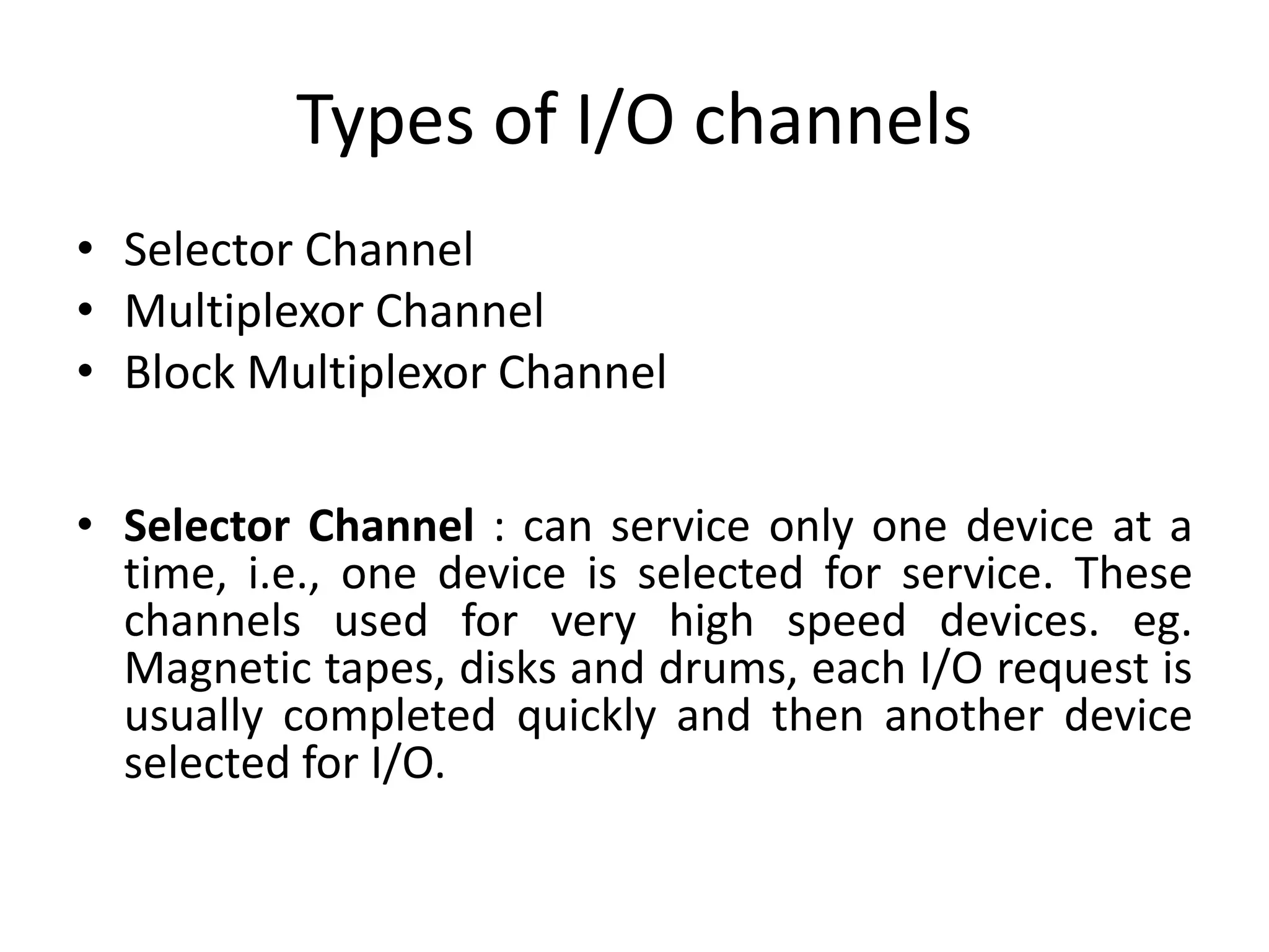 Types of I/O channels
• Selector Channel
• Multiplexor Channel
• Block Multiplexor Channel
• Selector Channel : can service only one device at a
time, i.e., one device is selected for service. These
channels used for very high speed devices. eg.
Magnetic tapes, disks and drums, each I/O request is
usually completed quickly and then another device
selected for I/O.
 