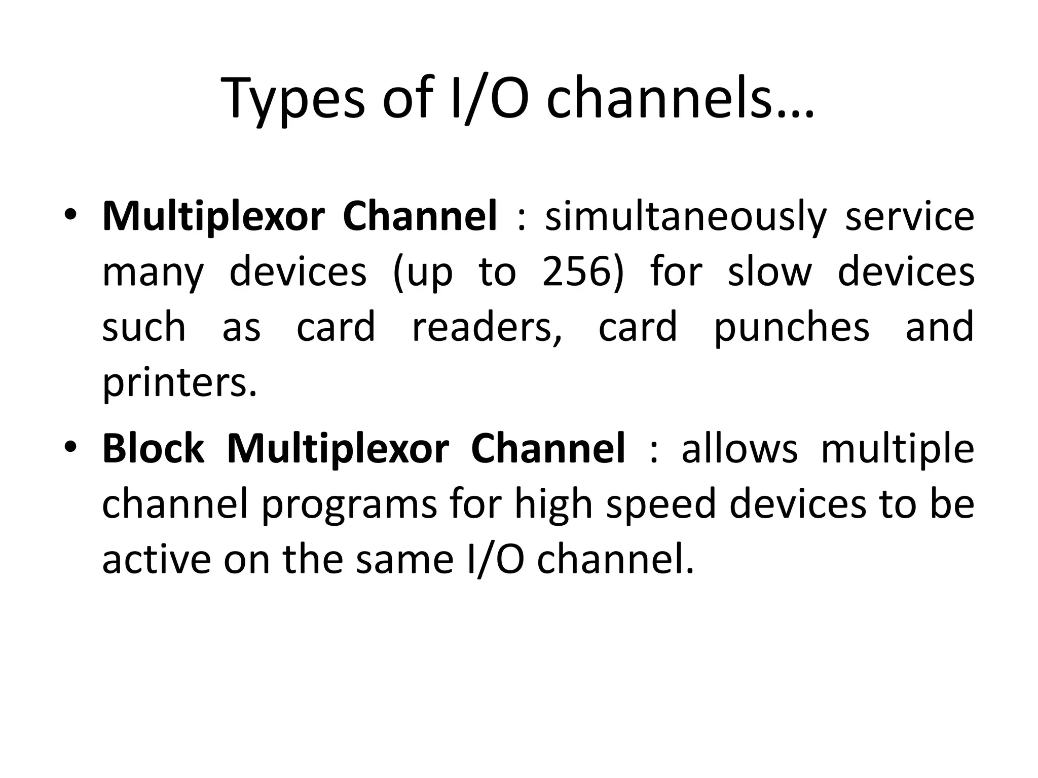 Types of I/O channels…
• Multiplexor Channel : simultaneously service
many devices (up to 256) for slow devices
such as card readers, card punches and
printers.
• Block Multiplexor Channel : allows multiple
channel programs for high speed devices to be
active on the same I/O channel.
 