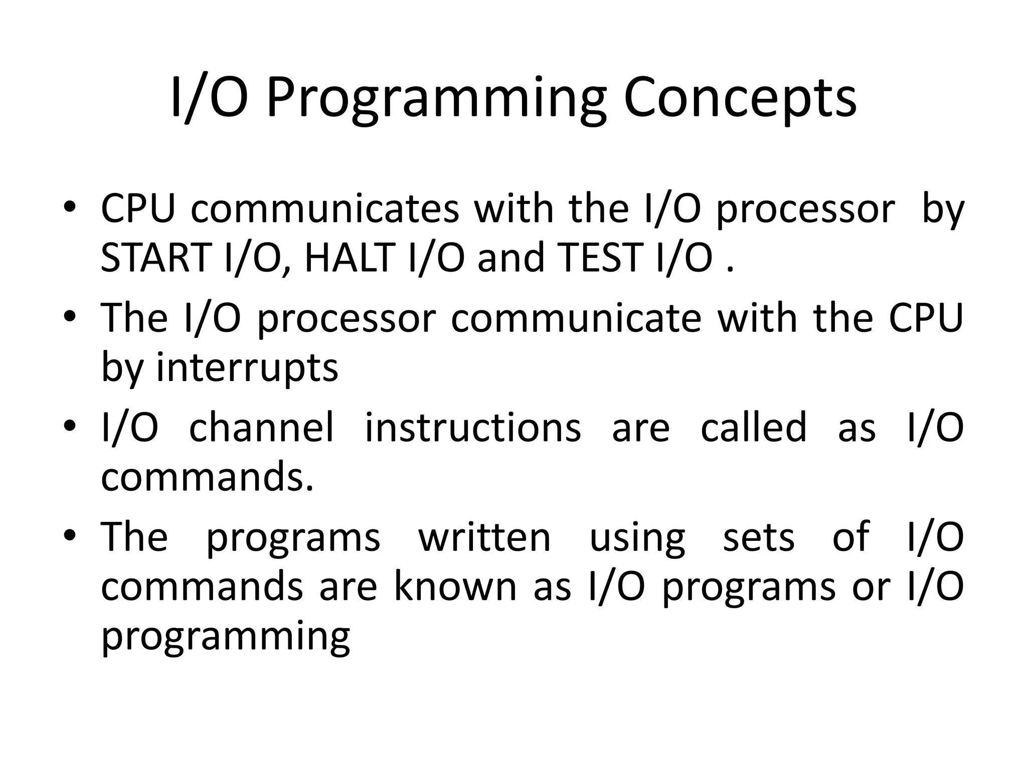I/O Programming Concepts
• CPU communicates with the I/O processor by
START I/O, HALT I/O and TEST I/O .
• The I/O processor communicate with the CPU
by interrupts
• I/O channel instructions are called as I/O
commands.
• The programs written using sets of I/O
commands are known as I/O programs or I/O
programming
 
