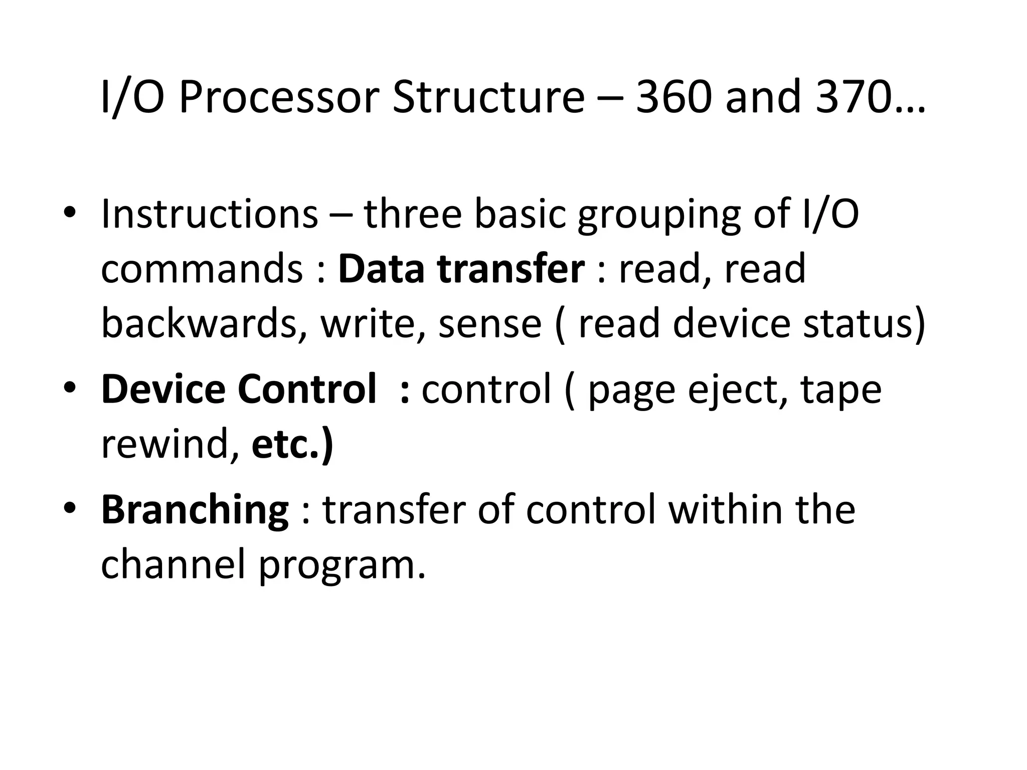 I/O Processor Structure – 360 and 370…
• Instructions – three basic grouping of I/O
commands : Data transfer : read, read
backwards, write, sense ( read device status)
• Device Control : control ( page eject, tape
rewind, etc.)
• Branching : transfer of control within the
channel program.
 