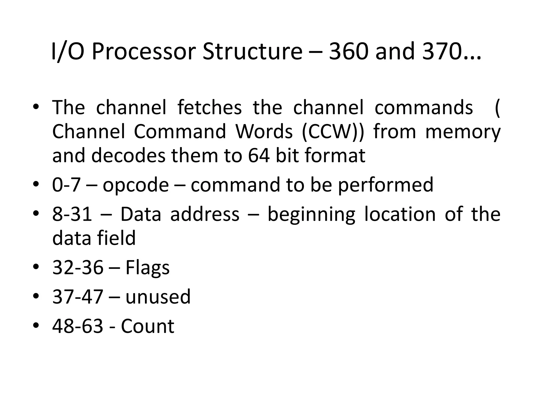 I/O Processor Structure – 360 and 370…
• The channel fetches the channel commands (
Channel Command Words (CCW)) from memory
and decodes them to 64 bit format
• 0-7 – opcode – command to be performed
• 8-31 – Data address – beginning location of the
data field
• 32-36 – Flags
• 37-47 – unused
• 48-63 - Count
 