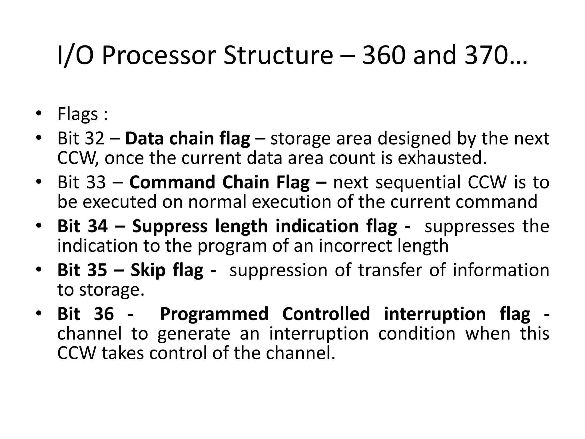I/O Processor Structure – 360 and 370…
• Flags :
• Bit 32 – Data chain flag – storage area designed by the next
CCW, once the current data area count is exhausted.
• Bit 33 – Command Chain Flag – next sequential CCW is to
be executed on normal execution of the current command
• Bit 34 – Suppress length indication flag - suppresses the
indication to the program of an incorrect length
• Bit 35 – Skip flag - suppression of transfer of information
to storage.
• Bit 36 - Programmed Controlled interruption flag -
channel to generate an interruption condition when this
CCW takes control of the channel.
 