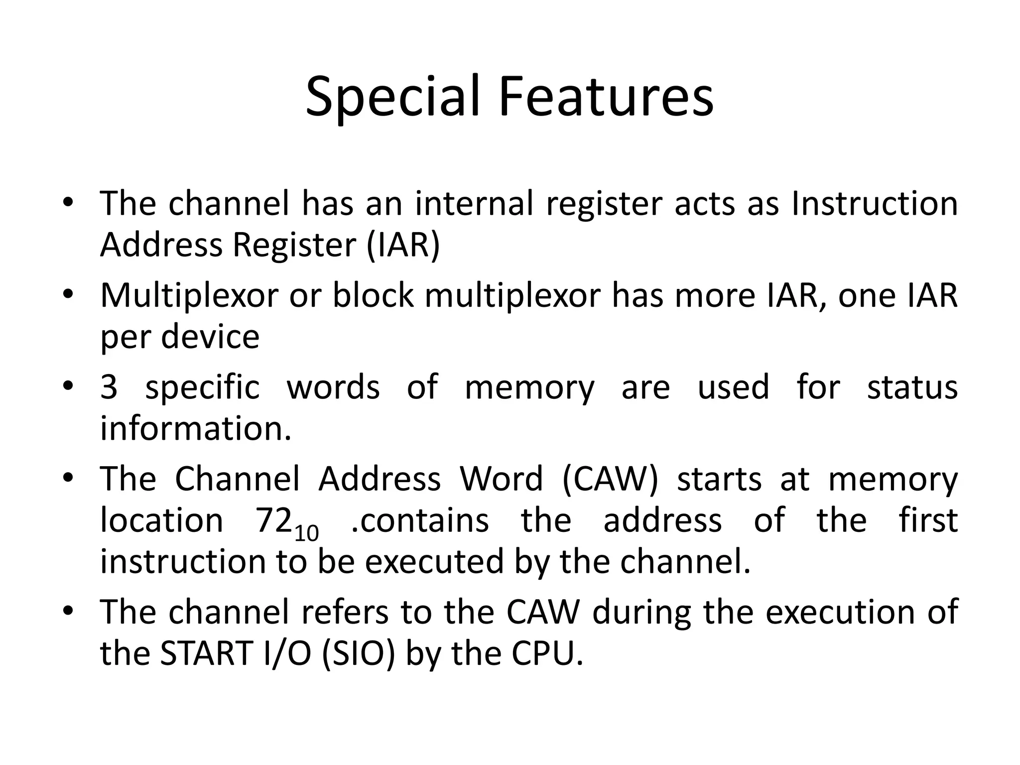 Special Features
• The channel has an internal register acts as Instruction
Address Register (IAR)
• Multiplexor or block multiplexor has more IAR, one IAR
per device
• 3 specific words of memory are used for status
information.
• The Channel Address Word (CAW) starts at memory
location 7210 .contains the address of the first
instruction to be executed by the channel.
• The channel refers to the CAW during the execution of
the START I/O (SIO) by the CPU.
 