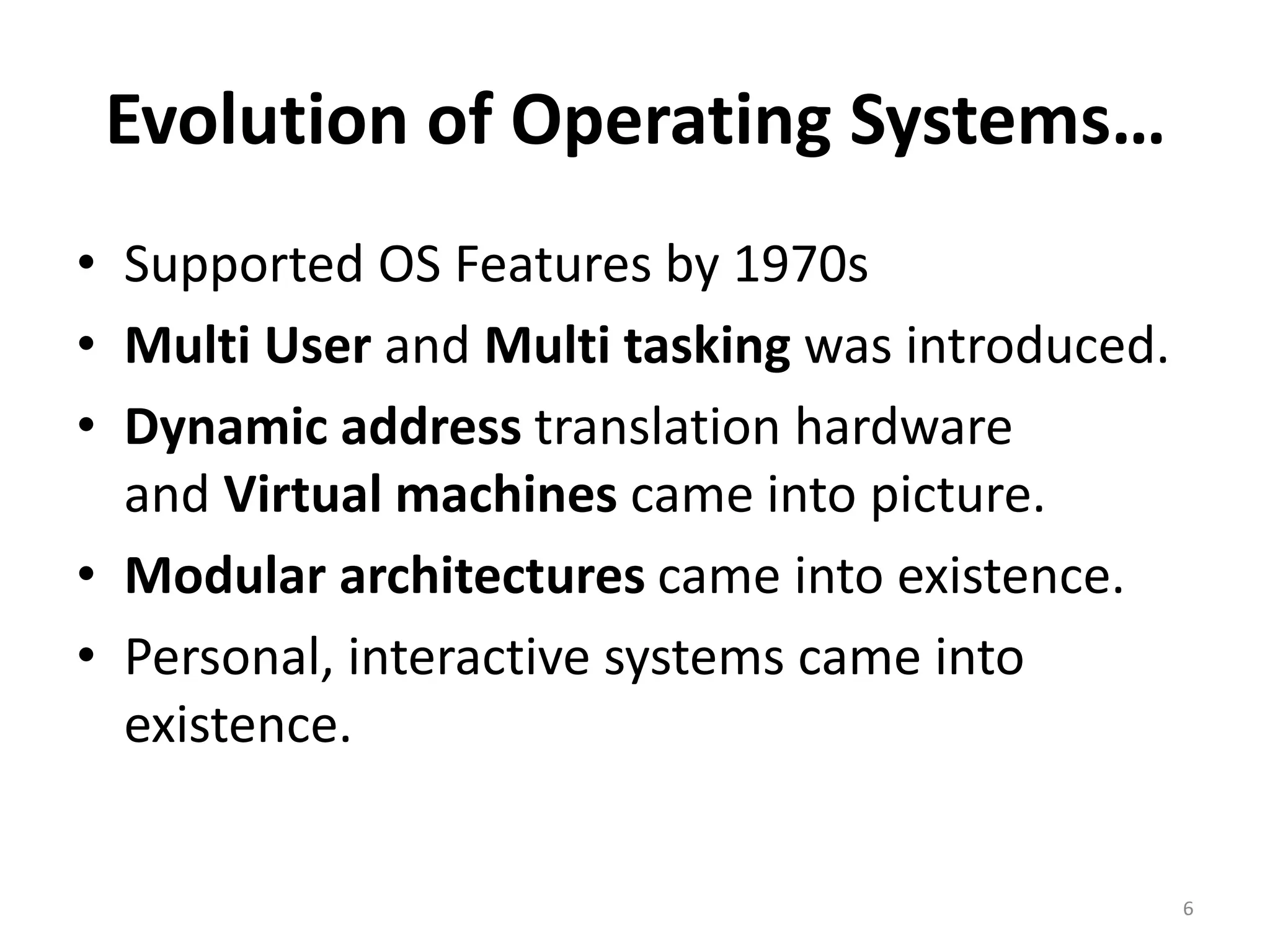 Evolution of Operating Systems…
• Supported OS Features by 1970s
• Multi User and Multi tasking was introduced.
• Dynamic address translation hardware
and Virtual machines came into picture.
• Modular architectures came into existence.
• Personal, interactive systems came into
existence.
6
 