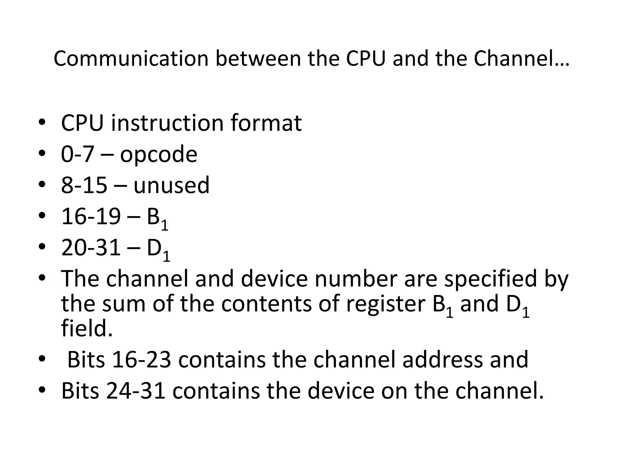 Communication between the CPU and the Channel…
• CPU instruction format
• 0-7 – opcode
• 8-15 – unused
• 16-19 – B1
• 20-31 – D1
• The channel and device number are specified by
the sum of the contents of register B1 and D1
field.
• Bits 16-23 contains the channel address and
• Bits 24-31 contains the device on the channel.
 
