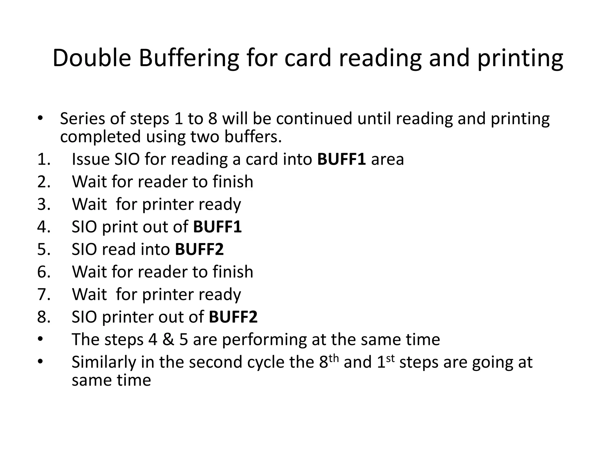 Double Buffering for card reading and printing
• Series of steps 1 to 8 will be continued until reading and printing
completed using two buffers.
1. Issue SIO for reading a card into BUFF1 area
2. Wait for reader to finish
3. Wait for printer ready
4. SIO print out of BUFF1
5. SIO read into BUFF2
6. Wait for reader to finish
7. Wait for printer ready
8. SIO printer out of BUFF2
• The steps 4 & 5 are performing at the same time
• Similarly in the second cycle the 8th and 1st steps are going at
same time
 