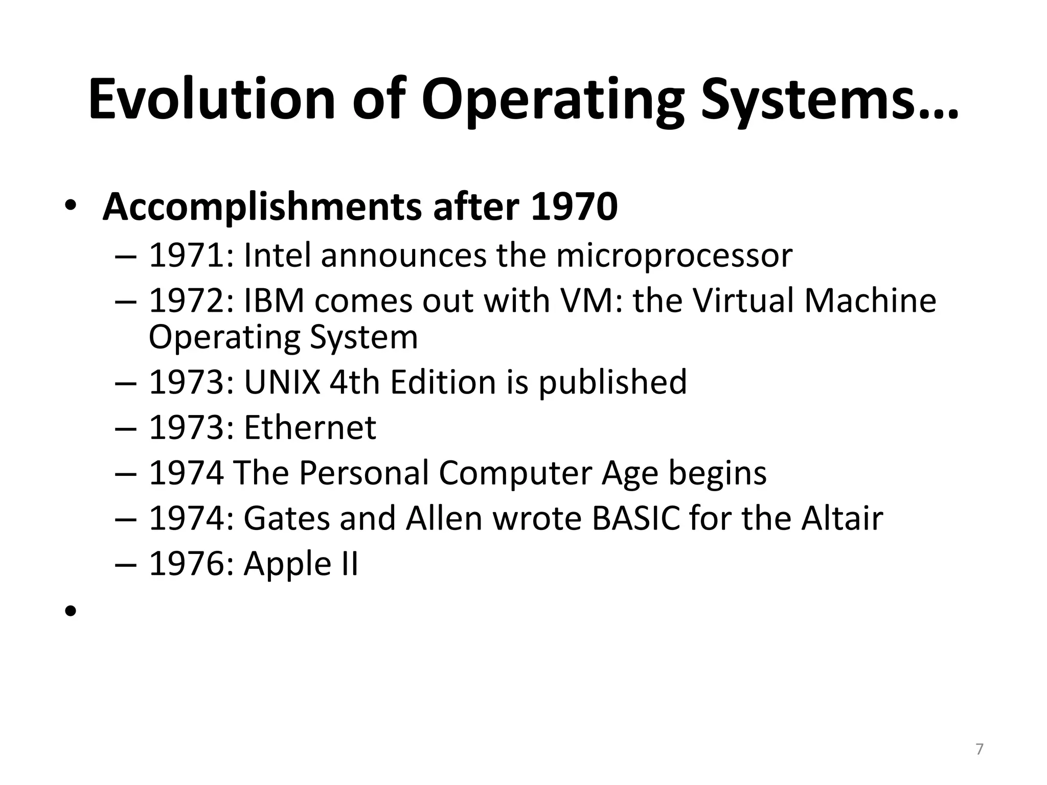 Evolution of Operating Systems…
• Accomplishments after 1970
– 1971: Intel announces the microprocessor
– 1972: IBM comes out with VM: the Virtual Machine
Operating System
– 1973: UNIX 4th Edition is published
– 1973: Ethernet
– 1974 The Personal Computer Age begins
– 1974: Gates and Allen wrote BASIC for the Altair
– 1976: Apple II
•
7
 