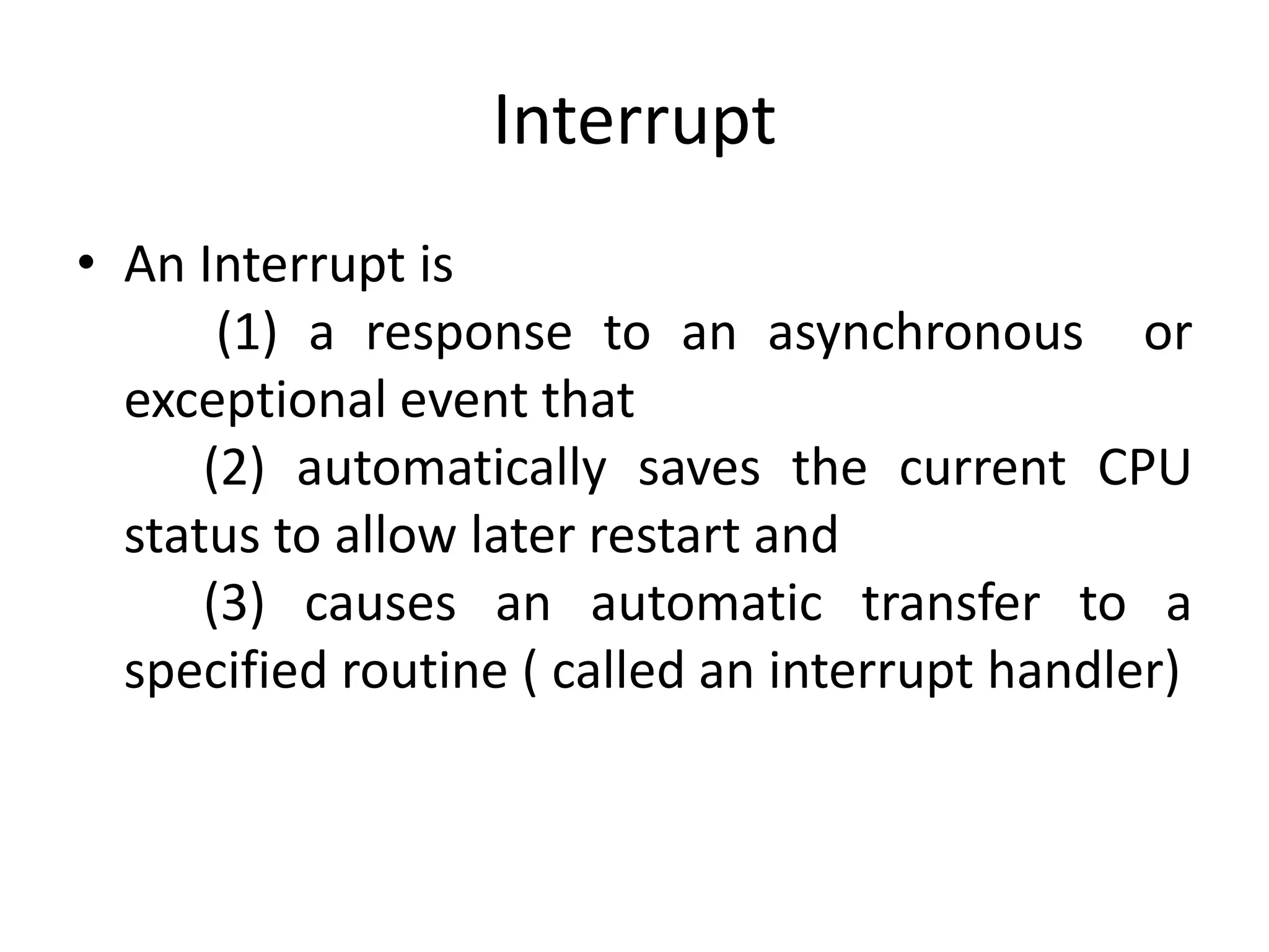 Interrupt
• An Interrupt is
(1) a response to an asynchronous or
exceptional event that
(2) automatically saves the current CPU
status to allow later restart and
(3) causes an automatic transfer to a
specified routine ( called an interrupt handler)
 