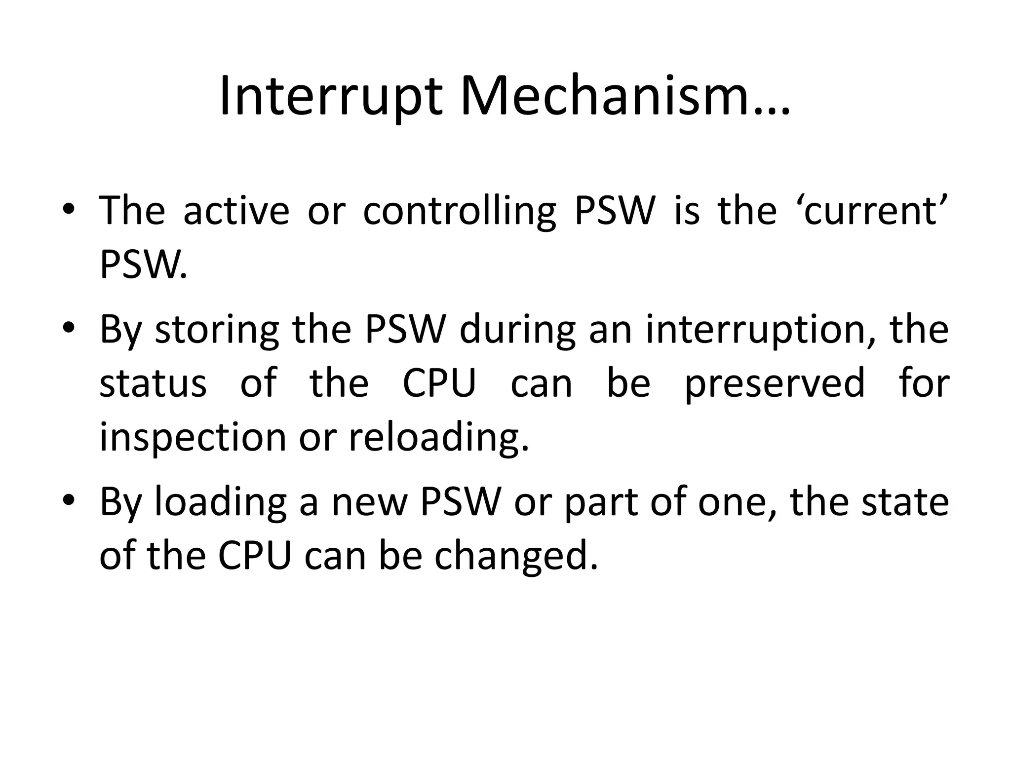 Interrupt Mechanism…
• The active or controlling PSW is the ‘current’
PSW.
• By storing the PSW during an interruption, the
status of the CPU can be preserved for
inspection or reloading.
• By loading a new PSW or part of one, the state
of the CPU can be changed.
 
