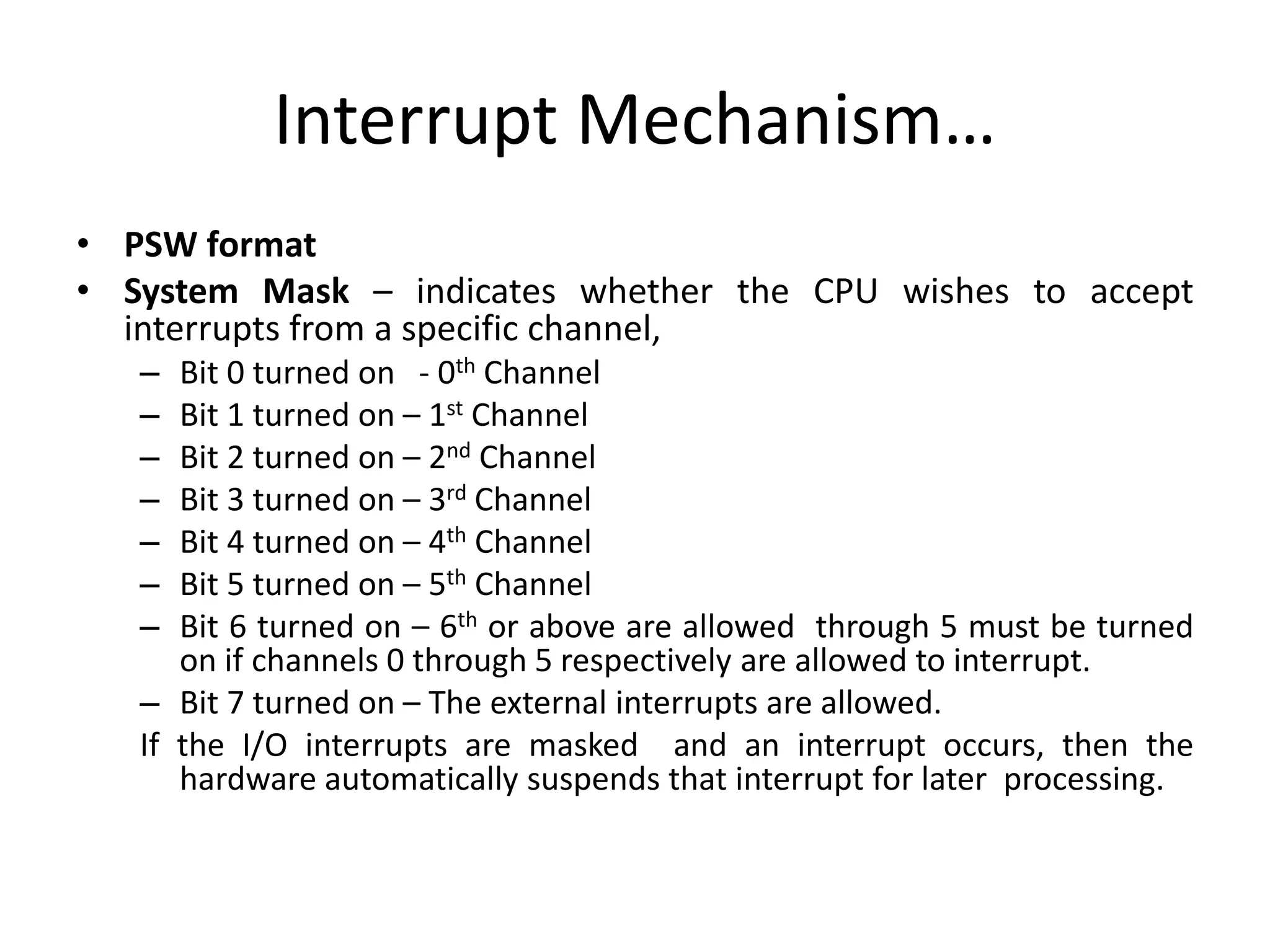 Interrupt Mechanism…
• PSW format
• System Mask – indicates whether the CPU wishes to accept
interrupts from a specific channel,
– Bit 0 turned on - 0th Channel
– Bit 1 turned on – 1st Channel
– Bit 2 turned on – 2nd Channel
– Bit 3 turned on – 3rd Channel
– Bit 4 turned on – 4th Channel
– Bit 5 turned on – 5th Channel
– Bit 6 turned on – 6th or above are allowed through 5 must be turned
on if channels 0 through 5 respectively are allowed to interrupt.
– Bit 7 turned on – The external interrupts are allowed.
If the I/O interrupts are masked and an interrupt occurs, then the
hardware automatically suspends that interrupt for later processing.
 