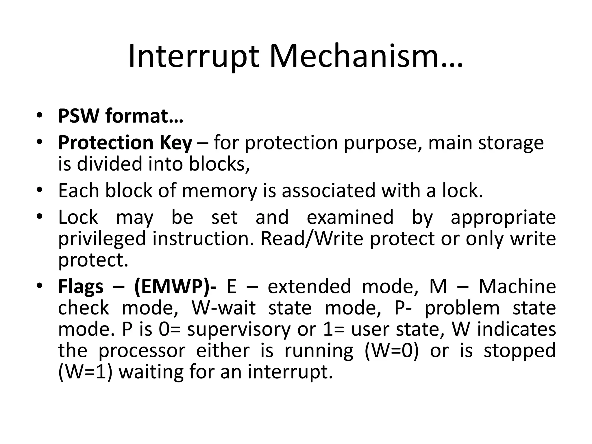 Interrupt Mechanism…
• PSW format…
• Protection Key – for protection purpose, main storage
is divided into blocks,
• Each block of memory is associated with a lock.
• Lock may be set and examined by appropriate
privileged instruction. Read/Write protect or only write
protect.
• Flags – (EMWP)- E – extended mode, M – Machine
check mode, W-wait state mode, P- problem state
mode. P is 0= supervisory or 1= user state, W indicates
the processor either is running (W=0) or is stopped
(W=1) waiting for an interrupt.
 