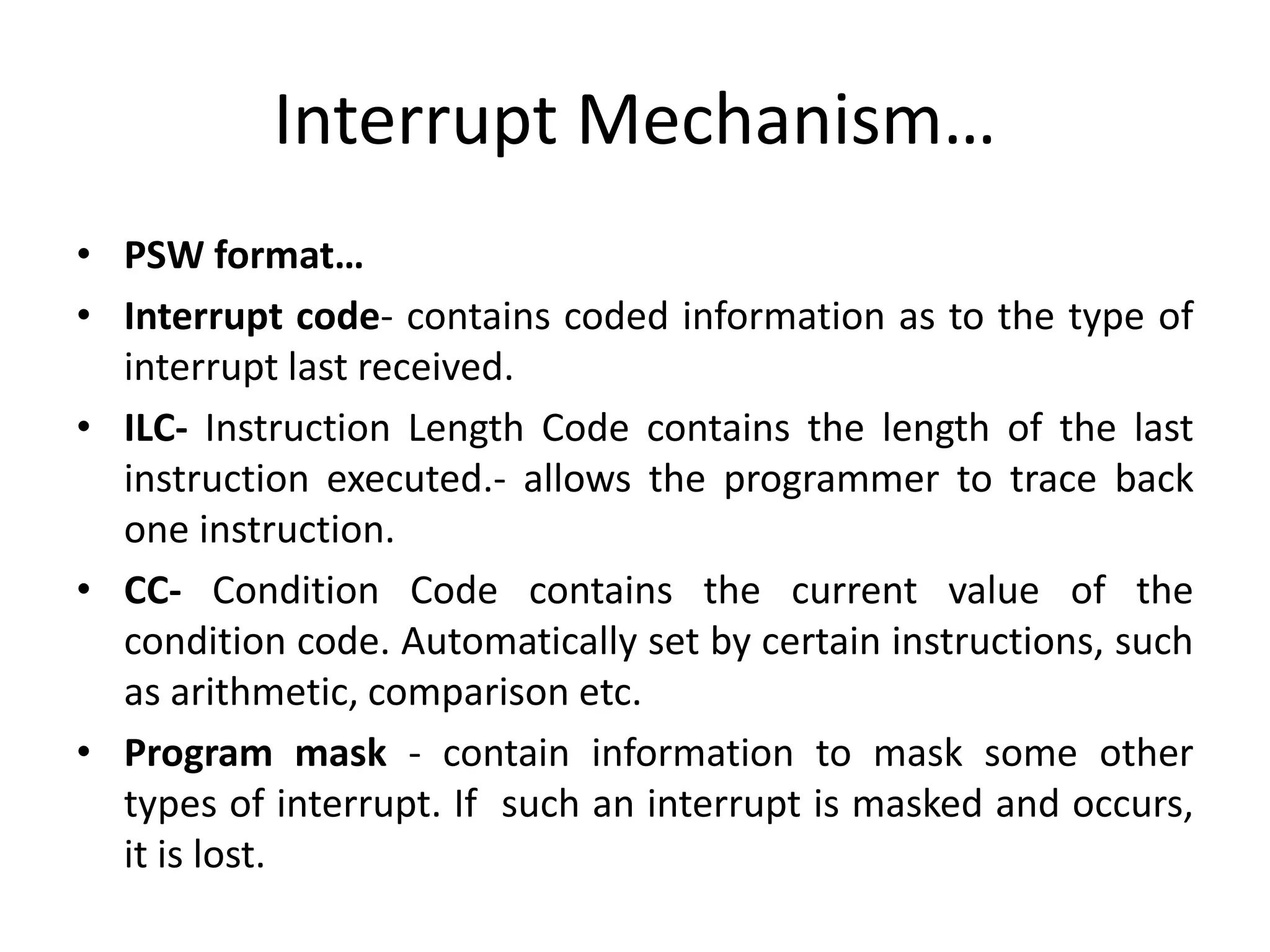 Interrupt Mechanism…
• PSW format…
• Interrupt code- contains coded information as to the type of
interrupt last received.
• ILC- Instruction Length Code contains the length of the last
instruction executed.- allows the programmer to trace back
one instruction.
• CC- Condition Code contains the current value of the
condition code. Automatically set by certain instructions, such
as arithmetic, comparison etc.
• Program mask - contain information to mask some other
types of interrupt. If such an interrupt is masked and occurs,
it is lost.
 
