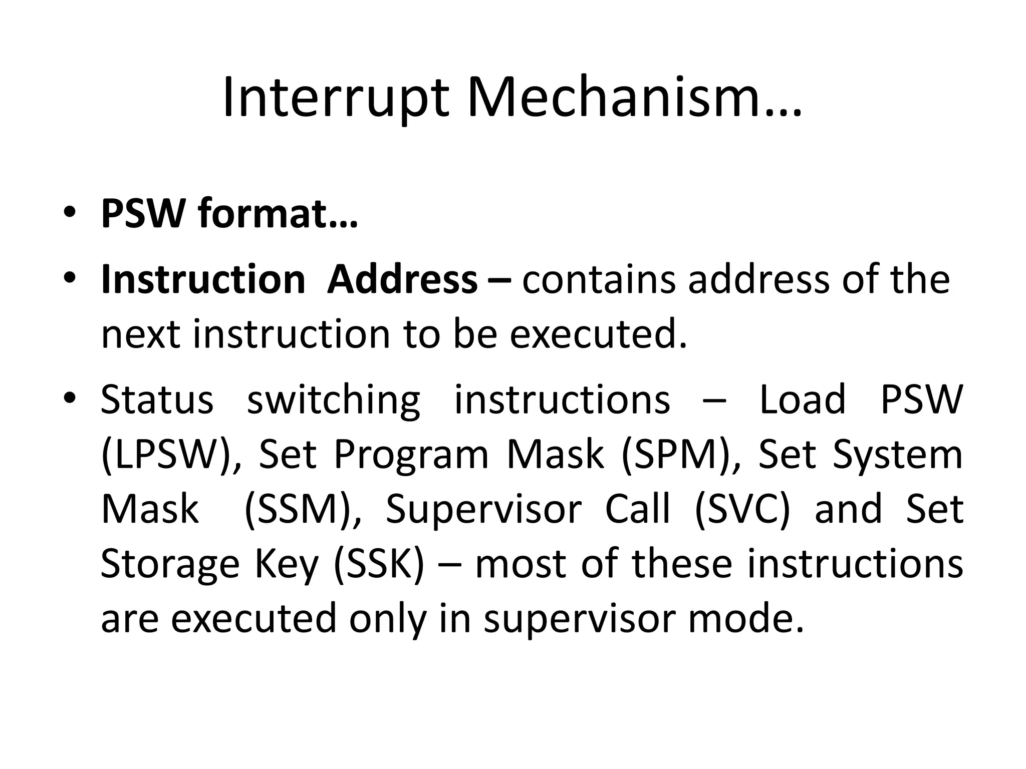 Interrupt Mechanism…
• PSW format…
• Instruction Address – contains address of the
next instruction to be executed.
• Status switching instructions – Load PSW
(LPSW), Set Program Mask (SPM), Set System
Mask (SSM), Supervisor Call (SVC) and Set
Storage Key (SSK) – most of these instructions
are executed only in supervisor mode.
 