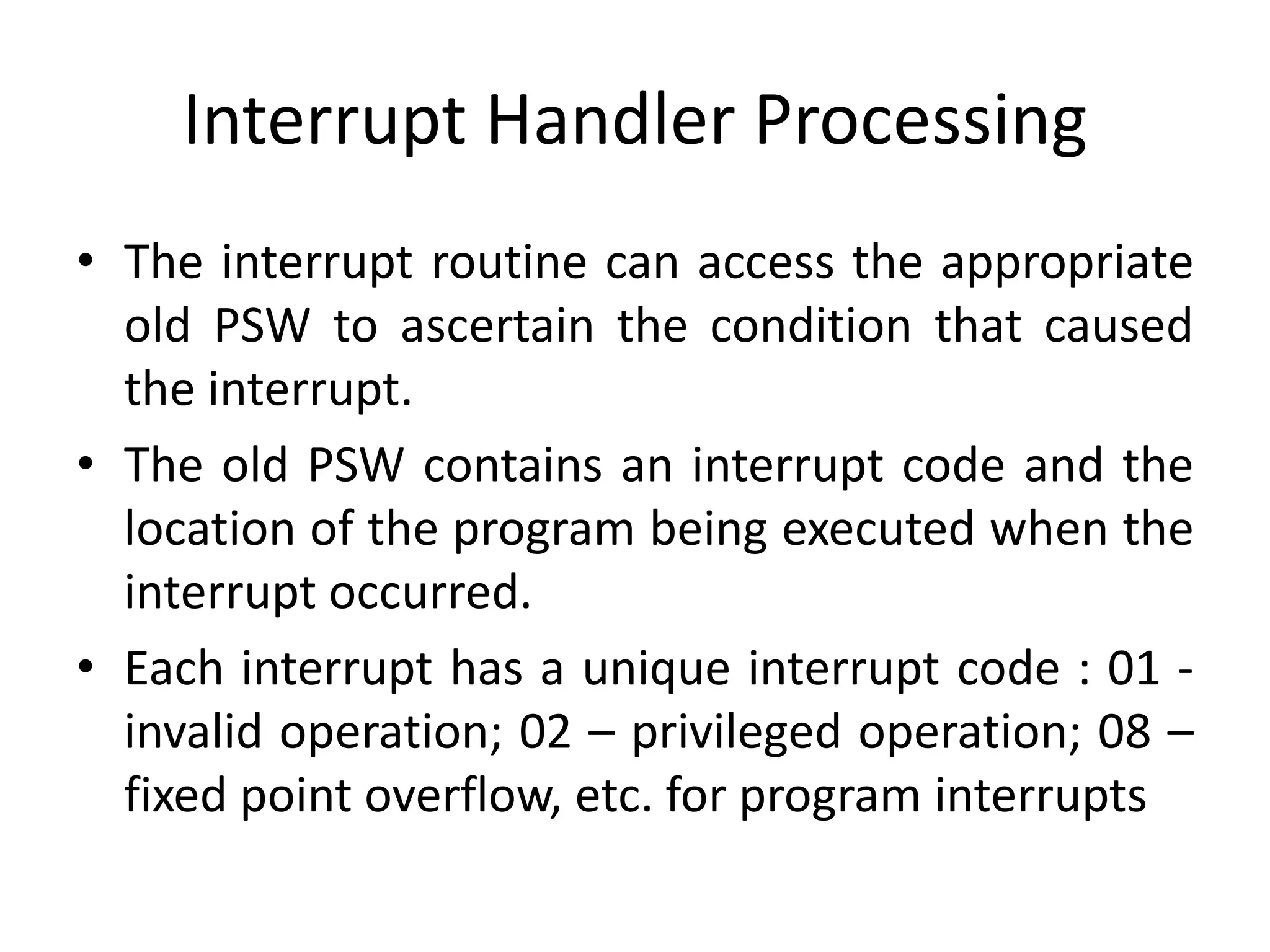 Interrupt Handler Processing
• The interrupt routine can access the appropriate
old PSW to ascertain the condition that caused
the interrupt.
• The old PSW contains an interrupt code and the
location of the program being executed when the
interrupt occurred.
• Each interrupt has a unique interrupt code : 01 -
invalid operation; 02 – privileged operation; 08 –
fixed point overflow, etc. for program interrupts
 