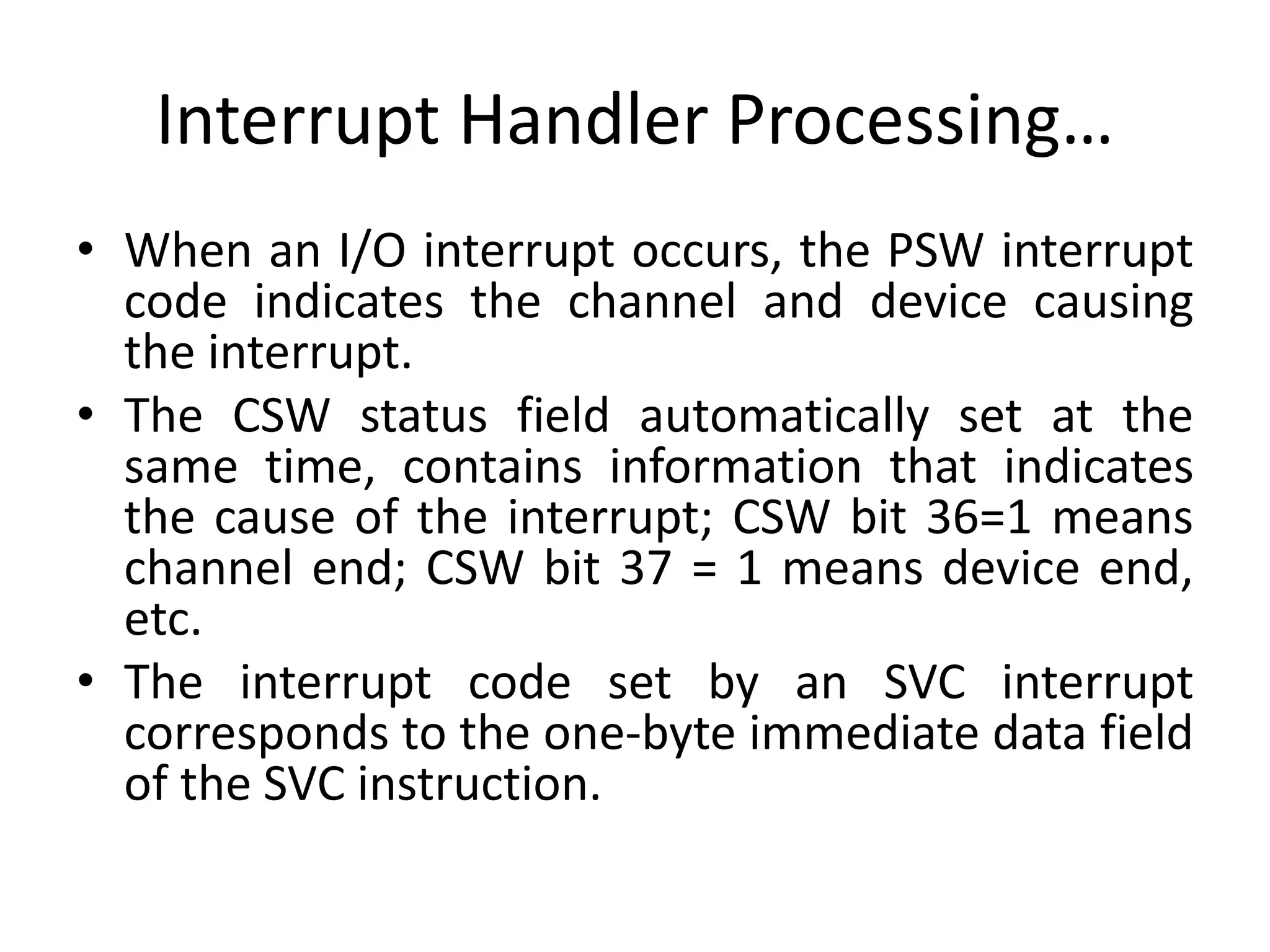 Interrupt Handler Processing…
• When an I/O interrupt occurs, the PSW interrupt
code indicates the channel and device causing
the interrupt.
• The CSW status field automatically set at the
same time, contains information that indicates
the cause of the interrupt; CSW bit 36=1 means
channel end; CSW bit 37 = 1 means device end,
etc.
• The interrupt code set by an SVC interrupt
corresponds to the one-byte immediate data field
of the SVC instruction.
 