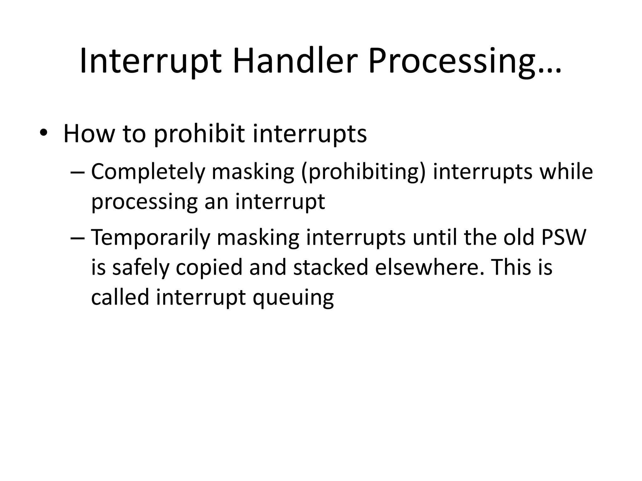 Interrupt Handler Processing…
• How to prohibit interrupts
– Completely masking (prohibiting) interrupts while
processing an interrupt
– Temporarily masking interrupts until the old PSW
is safely copied and stacked elsewhere. This is
called interrupt queuing
 