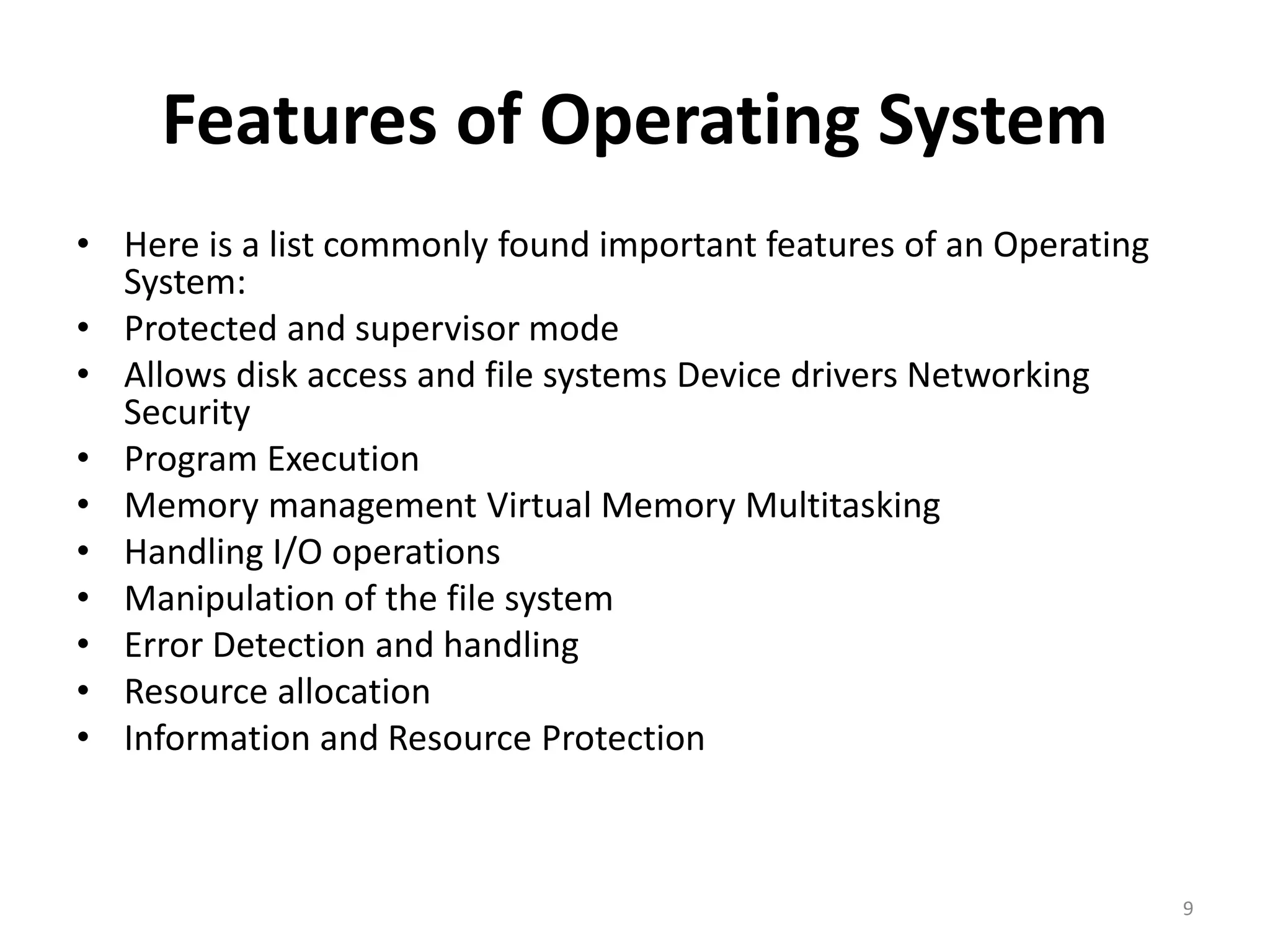 Features of Operating System
• Here is a list commonly found important features of an Operating
System:
• Protected and supervisor mode
• Allows disk access and file systems Device drivers Networking
Security
• Program Execution
• Memory management Virtual Memory Multitasking
• Handling I/O operations
• Manipulation of the file system
• Error Detection and handling
• Resource allocation
• Information and Resource Protection
9
 