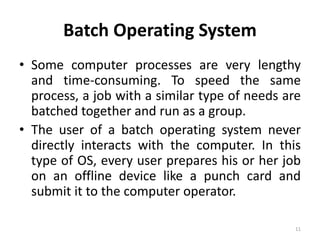 Batch Operating System
• Some computer processes are very lengthy
and time-consuming. To speed the same
process, a job with a similar type of needs are
batched together and run as a group.
• The user of a batch operating system never
directly interacts with the computer. In this
type of OS, every user prepares his or her job
on an offline device like a punch card and
submit it to the computer operator.
11
 