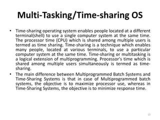 Multi-Tasking/Time-sharing OS
• Time-sharing operating system enables people located at a different
terminal(shell) to use a single computer system at the same time.
The processor time (CPU) which is shared among multiple users is
termed as time sharing. Time-sharing is a technique which enables
many people, located at various terminals, to use a particular
computer system at the same time. Time-sharing or multitasking is
a logical extension of multiprogramming. Processor's time which is
shared among multiple users simultaneously is termed as time-
sharing.
• The main difference between Multiprogrammed Batch Systems and
Time-Sharing Systems is that in case of Multiprogrammed batch
systems, the objective is to maximize processor use, whereas in
Time-Sharing Systems, the objective is to minimize response time.
13
 
