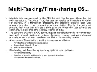Multi-Tasking/Time-sharing OS…
• Multiple jobs are executed by the CPU by switching between them, but the
switches occur so frequently. Thus, the user can receive an immediate response.
For example, in a transaction processing, the processor executes each user
program in a short burst or quantum of computation. That is, if n users are
present, then each user can get a time quantum. When the user submits the
command, the response time is in few seconds at most.
• The operating system uses CPU scheduling and multiprogramming to provide each
user with a small portion of a time. Computer systems that were designed
primarily as batch systems have been modified to time-sharing systems.
• Advantages of Timesharing operating systems are as follows −
– Provides the advantage of quick response.
– Avoids duplication of software.
– Reduces CPU idle time.
• Disadvantages of Time-sharing operating systems are as follows −
– Problem of reliability.
– Question of security and integrity of user programs and data.
– Problem of data communication.
14
 