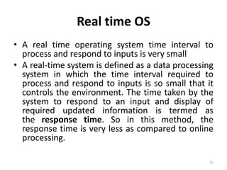 Real time OS
• A real time operating system time interval to
process and respond to inputs is very small
• A real-time system is defined as a data processing
system in which the time interval required to
process and respond to inputs is so small that it
controls the environment. The time taken by the
system to respond to an input and display of
required updated information is termed as
the response time. So in this method, the
response time is very less as compared to online
processing.
15
 