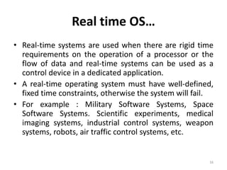 Real time OS…
• Real-time systems are used when there are rigid time
requirements on the operation of a processor or the
flow of data and real-time systems can be used as a
control device in a dedicated application.
• A real-time operating system must have well-defined,
fixed time constraints, otherwise the system will fail.
• For example : Military Software Systems, Space
Software Systems. Scientific experiments, medical
imaging systems, industrial control systems, weapon
systems, robots, air traffic control systems, etc.
16
 