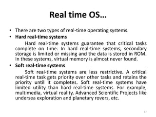 Real time OS…
• There are two types of real-time operating systems.
• Hard real-time systems
Hard real-time systems guarantee that critical tasks
complete on time. In hard real-time systems, secondary
storage is limited or missing and the data is stored in ROM.
In these systems, virtual memory is almost never found.
• Soft real-time systems
Soft real-time systems are less restrictive. A critical
real-time task gets priority over other tasks and retains the
priority until it completes. Soft real-time systems have
limited utility than hard real-time systems. For example,
multimedia, virtual reality, Advanced Scientific Projects like
undersea exploration and planetary rovers, etc.
17
 