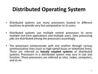 Distributed Operating System
• Distributed systems use many processors located in different
machines to provide very fast computation to its users.
• Distributed systems use multiple central processors to serve
multiple real-time applications and multiple users. Data processing
jobs are distributed among the processors accordingly.
• The processors communicate with one another through various
communication lines (such as high-speed buses or telephone lines).
These are referred as loosely coupled systems or distributed
systems. Processors in a distributed system may vary in size and
function. These processors are referred as sites, nodes, computers,
and so on.
18
 