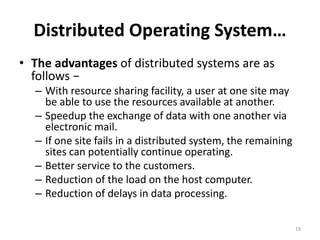 Distributed Operating System…
• The advantages of distributed systems are as
follows −
– With resource sharing facility, a user at one site may
be able to use the resources available at another.
– Speedup the exchange of data with one another via
electronic mail.
– If one site fails in a distributed system, the remaining
sites can potentially continue operating.
– Better service to the customers.
– Reduction of the load on the host computer.
– Reduction of delays in data processing.
19
 
