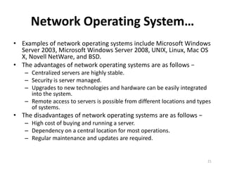 Network Operating System…
• Examples of network operating systems include Microsoft Windows
Server 2003, Microsoft Windows Server 2008, UNIX, Linux, Mac OS
X, Novell NetWare, and BSD.
• The advantages of network operating systems are as follows −
– Centralized servers are highly stable.
– Security is server managed.
– Upgrades to new technologies and hardware can be easily integrated
into the system.
– Remote access to servers is possible from different locations and types
of systems.
• The disadvantages of network operating systems are as follows −
– High cost of buying and running a server.
– Dependency on a central location for most operations.
– Regular maintenance and updates are required.
21
 