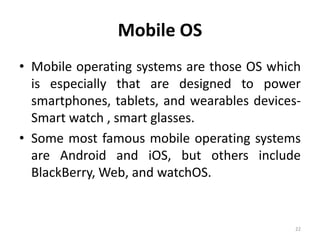 Mobile OS
• Mobile operating systems are those OS which
is especially that are designed to power
smartphones, tablets, and wearables devices-
Smart watch , smart glasses.
• Some most famous mobile operating systems
are Android and iOS, but others include
BlackBerry, Web, and watchOS.
22
 
